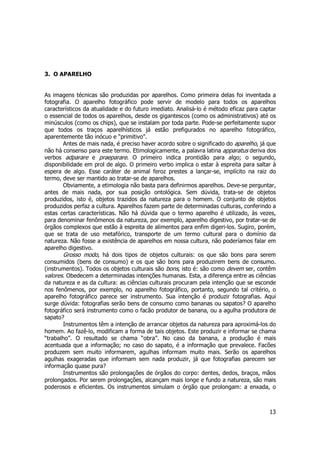 13 
3. O APARELHO 
As imagens técnicas são produzidas por aparelhos. Como primeira delas foi inventada a 
fotografia. O aparelho fotográfico pode servir de modelo para todos os aparelhos 
característicos da atualidade e do futuro imediato. Analisá-lo é método eficaz para captar 
o essencial de todos os aparelhos, desde os gigantescos (como os administrativos) até os 
minúsculos (como os chips), que se instalam por toda parte. Pode-se perfeitamente supor 
que todos os traços aparelhísticos já estão prefigurados no aparelho fotográfico, 
aparentemente tão inócuo e “primitivo”. 
Antes de mais nada, é preciso haver acordo sobre o significado do aparelho, já que 
não há consenso para este termo. Etimologicamente, a palavra latina apparatus deriva dos 
verbos adparare e praeparare. O primeiro indica prontidão para algo; o segundo, 
disponibilidade em prol de algo. O primeiro verbo implica o estar à espreita para saltar à 
espera de algo. Esse caráter de animal feroz prestes a lançar-se, implícito na raiz do 
termo, deve ser mantido ao tratar-se de aparelhos. 
Obviamente, a etimologia não basta para definirmos aparelhos. Deve-se perguntar, 
antes de mais nada, por sua posição ontológica. Sem dúvida, trata-se de objetos 
produzidos, isto é, objetos trazidos da natureza para o homem. O conjunto de objetos 
produzidos perfaz a cultura. Aparelhos fazem parte de determinadas culturas, conferindo a 
estas certas características. Não há dúvida que o termo aparelho é utilizado, às vezes, 
para denominar fenômenos da natureza, por exemplo, aparelho digestivo, por tratar-se de 
órgãos complexos que estão à espreita de alimentos para enfim digeri-los. Sugiro, porém, 
que se trata de uso metafórico, transporte de um termo cultural para o domínio da 
natureza. Não fosse a existência de aparelhos em nossa cultura, não poderíamos falar em 
aparelho digestivo. 
Grosso modo, há dois tipos de objetos culturais: os que são bons para serem 
consumidos (bens de consumo) e os que são bons para produzirem bens de consumo. 
(instrumentos). Todos os objetos culturais são bons, isto é: são como devem ser, contêm 
valores. Obedecem a determinadas intenções humanas. Esta, a diferença entre as ciências 
da natureza e as da cultura: as ciências culturais procuram pela intenção que se esconde 
nos fenômenos, por exemplo, no aparelho fotográfico, portanto, segundo tal critério, o 
aparelho fotográfico parece ser instrumento. Sua intenção é produzir fotografias. Aqui 
surge dúvida: fotografias serão bens de consumo como bananas ou sapatos? O aparelho 
fotográfico será instrumento como o facão produtor de banana, ou a agulha produtora de 
sapato? 
Instrumentos têm a intenção de arrancar objetos da natureza para aproximá-los do 
homem. Ao fazê-lo, modificam a forma de tais objetos. Este produzir e informar se chama 
“trabalho”. O resultado se chama “obra”. No caso da banana, a produção é mais 
acentuada que a informação; no caso do sapato, é a informação que prevalece. Facões 
produzem sem muito informarem, agulhas informam muito mais. Serão os aparelhos 
agulhas exageradas que informam sem nada produzir, já que fotografias parecem ser 
informação quase pura? 
Instrumentos são prolongações de órgãos do corpo: dentes, dedos, braços, mãos 
prolongados. Por serem prolongações, alcançam mais longe e fundo a natureza, são mais 
poderosos e eficientes. Os instrumentos simulam o órgão que prolongam: a enxada, o 
 