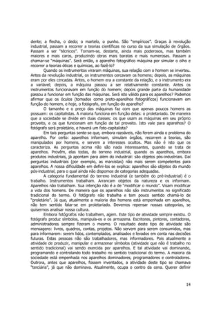 dente; a flecha, o dedo; o martelo, o punho. São “empíricos”. Graças à revolução 
industrial, passam a recorrer a teorias científicas no curso da sua simulação de órgãos. 
Passam a ser “técnicos”. Tornam-se, destarte, ainda mais poderosos, mas também 
maiores e mais caros, produzindo obras mais baratas e mais numerosas. Passam a 
chamar-se “máquinas”. Será então, o aparelho fotográfico máquina por simular o olho e 
recorrer a teorias óticas e químicas, ao fazê-lo? 
Quando os instrumentos viraram máquinas, sua relação com o homem se inverteu. 
Antes da revolução industrial, os instrumentos cercavam os homens; depois, as máquinas 
eram por eles cercadas. Antes, o homem era a constante da relação, e o instrumento era 
a variável; depois, a máquina passou a ser relativamente constante. Antes os 
instrumentos funcionavam em função do homem; depois grande parte da humanidade 
passou a funcionar em função das máquinas. Será isto válido para os aparelhos? Podemos 
afirmar que os óculos (tomados como proto-aparelhos fotográficos) funcionavam em 
função do homem, e hoje, o fotógrafo, em função do aparelho? 
O tamanho e o preço das máquinas faz com que apenas poucos homens as 
possuam: os capitalistas. A maioria funciona em função delas: o proletariado. De maneira 
que a sociedade se divide em duas classes: os que usam as máquinas em seu próprio 
proveito, e os que funcionam em função de tal proveito. Isto vale para aparelhos? O 
fotógrafo será proletário, e haverá um foto-capitalista? 
Em tais perguntas sente-se que, embora razoáveis, não ferem ainda o problema do 
aparelho. Por certo: aparelhos informam, simulam órgãos, recorrem a teorias, são 
manipulados por homens, e servem a interesses ocultos. Mas não é isto que os 
caracteriza. As perguntas acima não são nada interessantes, quando se trata de 
aparelhos. Provêm, elas todas, do terreno industrial, quando os aparelhos, embora 
produtos industriais, já apontam para além do industrial: são objetos pós-industriais. Daí 
perguntas industriais (por exemplo, as marxistas) não mais serem competentes para 
aparelhos. A nossa dificuldade em defini-los se explica: aparelhos são objetos do mundo 
pós-industrial, para o qual ainda não dispomos de categorias adequadas. 
A categoria fundamental do terreno industrial (e também do pré-industrial) é o 
trabalho. Instrumentos trabalham. Arrancam objetos da natureza e os informam. 
Aparelhos não trabalham. Sua intenção não é a de “modificar o mundo”. Visam modificar 
a vida dos homens. De maneira que os aparelhos não são instrumentos no significado 
tradicional do termo. O fotógrafo não trabalha e tem pouco sentido chamá-lo de 
“proletário”. Já que, atualmente a maioria dos homens está empenhada em aparelhos, 
não tem sentido falar-se em proletariado. Devemos repensar nossas categorias, se 
quisermos analisar nossa cultura. 
Embora fotógrafos não trabalhem, agem. Este tipo de atividade sempre existiu. O 
fotógrafo produz símbolos, manipula-os e os armazena. Escritores, pintores, contadores, 
administradores sempre fizeram o mesmo. O resultado deste tipo de atividade são 
mensagens: livros, quadros, contas, projetos. Não servem para serem consumidos, mas 
para informarem: serem lidos, contemplados, analisados e levados em conta nas decisões 
futuras. Estas pessoas não são trabalhadores, mas informadores. Pois atualmente a 
atividade de produzir, manipular e armazenar símbolos (atividade que não é trabalho no 
sentido tradicional) vai sendo exercida por aparelhos. E tal atividade vai dominando, 
programando e controlando todo trabalho no sentido tradicional do termo. A maioria da 
sociedade está empenhada nos aparelhos dominadores, programadores e controladores. 
Outrora, antes que aparelhos, fossem inventados, a atividade deste tipo se chamava 
“terciária”, já que não dominava. Atualmente, ocupa o centro da cena. Querer definir 
14 
 