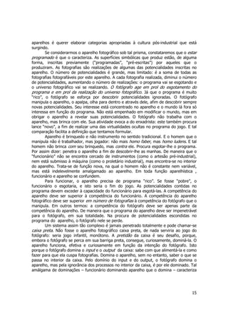 aparelhos é querer elaborar categorias apropriadas à cultura pós-industrial que está 
surgindo. 
Se considerarmos o aparelho fotográfico sob tal prisma, constataremos que o estar 
programado é que o caracteriza. As superfícies simbólicas que produz estão, de alguma 
forma, inscritas previamente (“programadas”, “pré-escritas”) por aqueles que o 
produziram. As fotografias são realizações de algumas das potencialidades inscritas no 
aparelho. O número de potencialidades é grande, mas limitado: é a soma de todas as 
fotografias fotografáveis por este aparelho. A cada fotografia realizada, diminui o número 
de potencialidades, aumentando o número de realizações: o programa vai se esgotando e 
o universo fotográfico vai se realizando. O fotógrafo age em prol do esgotamento do 
programa e em prol da realização do universo fotográfico. Já que o programa é muito 
“rico”, o fotógrafo se esforça por descobrir potencialidades ignoradas. O fotógrafo 
manipula o aparelho, o apalpa, olha para dentro e através dele, afim de descobrir sempre 
novas potencialidades. Seu interesse está concentrado no aparelho e o mundo lá fora só 
interessa em função do programa. Não está empenhado em modificar o mundo, mas em 
obrigar o aparelho a revelar suas potencialidades. O fotógrafo não trabalha com o 
aparelho, mas brinca com ele. Sua atividade evoca a do enxadrista: este também procura 
lance “novo”, a fim de realizar uma das virtualidades ocultas no programa do jogo. E tal 
comparação facilita a definição que tentamos formular. 
Aparelho é brinquedo e não instrumento no sentido tradicional. E o homem que o 
manipula não é trabalhador, mas jogador: não mais homo faber, mas homo ludens. E tal 
homem não brinca com seu brinquedo, mas contra ele. Procura esgotar-lhe o programa. 
Por assim dizer: penetra o aparelho a fim de descobrir-lhe as manhas. De maneira que o 
“funcionário” não se encontra cercado de instrumentos (como o artesão pré-industrial), 
nem está submisso à máquina (como o proletário industrial), mas encontra-se no interior 
do aparelho. Trata-se de função nova, na qual o homem não é constante nem variável, 
mas está indelevelmente amalgamado ao aparelho. Em toda função aparelhística , 
funcionário e aparelho se confundem. 
Para funcionar, o aparelho precisa de programa “rico”. Se fosse “pobre”, o 
funcionário o esgotaria, e isto seria o fim do jogo. As potencialidades contidas no 
programa devem exceder à capacidade do funcionário para esgotá-las. A competência do 
aparelho deve ser superior à competência do funcionário. A competência do aparelho 
fotográfico deve ser superior em número de fotografias à competência do fotógrafo que o 
manipula. Em outros termos: a competência do fotógrafo deve ser apenas parte da 
competência do aparelho. De maneira que o programa do aparelho deve ser impenetrável 
para o fotógrafo, em sua totalidade. Na procura de potencialidades escondidas no 
programa do aparelho, o fotógrafo nele se perde. 
Um sistema assim tão complexo é jamais penetrado totalmente e pode chamar-se 
caixa preta. Não fosse o aparelho fotográfico caixa preta, de nada serviria ao jogo do 
fotógrafo: seria jogo infantil, monótono. A pretidão da caixa é seu desafio, porque, 
embora o fotógrafo se perca em sua barriga preta, consegue, curiosamente, dominá-la. O 
aparelho funciona, efetiva e curiosamente em função da intenção do fotógrafo. Isto 
porque o fotógrafo domina o input e o output da caixa: sabe com que alimentá-la e como 
fazer para que ela cuspa fotografias. Domina o aparelho, sem no entanto, saber o que se 
passa no interior da caixa. Pelo domínio do input e do output, o fotógrafo domina o 
aparelho, mas pela ignorância dos processos no interior da caixa, é por ele dominado. Tal 
amálgama de dominações – funcionário dominando aparelho que o domina – caracteriza 
15 
 