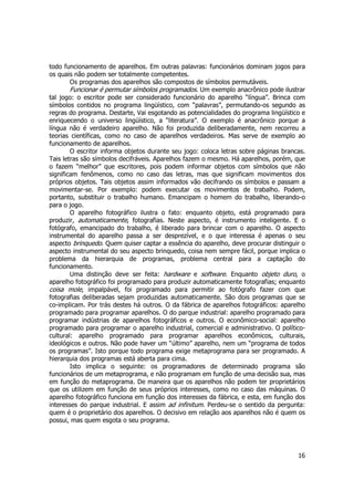 todo funcionamento de aparelhos. Em outras palavras: funcionários dominam jogos para 
os quais não podem ser totalmente competentes. 
Os programas dos aparelhos são compostos de símbolos permutáveis. 
Funcionar é permutar símbolos programados. Um exemplo anacrônico pode ilustrar 
tal jogo: o escritor pode ser considerado funcionário do aparelho “língua”. Brinca com 
símbolos contidos no programa lingüístico, com “palavras”, permutando-os segundo as 
regras do programa. Destarte, Vai esgotando as potencialidades do programa lingüístico e 
enriquecendo o universo lingüístico, a “literatura”. O exemplo é anacrônico porque a 
língua não é verdadeiro aparelho. Não foi produzida deliberadamente, nem recorreu a 
teorias científicas, como no caso de aparelhos verdadeiros. Mas serve de exemplo ao 
funcionamento de aparelhos. 
O escritor informa objetos durante seu jogo: coloca letras sobre páginas brancas. 
Tais letras são símbolos decifráveis. Aparelhos fazem o mesmo. Há aparelhos, porém, que 
o fazem “melhor” que escritores, pois podem informar objetos com símbolos que não 
significam fenômenos, como no caso das letras, mas que significam movimentos dos 
próprios objetos. Tais objetos assim informados vão decifrando os símbolos e passam a 
movimentar-se. Por exemplo: podem executar os movimentos de trabalho. Podem, 
portanto, substituir o trabalho humano. Emancipam o homem do trabalho, liberando-o 
para o jogo. 
O aparelho fotográfico ilustra o fato: enquanto objeto, está programado para 
produzir, automaticamente, fotografias. Neste aspecto, é instrumento inteligente. E o 
fotógrafo, emancipado do trabalho, é liberado para brincar com o aparelho. O aspecto 
instrumental do aparelho passa a ser desprezível, e o que interessa é apenas o seu 
aspecto brinquedo. Quem quiser captar a essência do aparelho, deve procurar distinguir o 
aspecto instrumental do seu aspecto brinquedo, coisa nem sempre fácil, porque implica o 
problema da hierarquia de programas, problema central para a captação do 
funcionamento. 
Uma distinção deve ser feita: hardware e software. Enquanto objeto duro, o 
aparelho fotográfico foi programado para produzir automaticamente fotografias; enquanto 
coisa mole, impalpável, foi programado para permitir ao fotógrafo fazer com que 
fotografias deliberadas sejam produzidas automaticamente. São dois programas que se 
co-implicam. Por trás destes há outros. O da fábrica de aparelhos fotográficos: aparelho 
programado para programar aparelhos. O do parque industrial: aparelho programado para 
programar indústrias de aparelhos fotográficos e outros. O econômico-social: aparelho 
programado para programar o aparelho industrial, comercial e administrativo. O político-cultural: 
aparelho programado para programar aparelhos econômicos, culturais, 
ideológicos e outros. Não pode haver um “último” aparelho, nem um “programa de todos 
os programas”. Isto porque todo programa exige metaprograma para ser programado. A 
hierarquia dos programas está aberta para cima. 
Isto implica o seguinte: os programadores de determinado programa são 
funcionários de um metaprograma, e não programam em função de uma decisão sua, mas 
em função do metaprograma. De maneira que os aparelhos não podem ter proprietários 
que os utilizem em função de seus próprios interesses, como no caso das máquinas. O 
aparelho fotográfico funciona em função dos interesses da fábrica, e esta, em função dos 
interesses do parque industrial. E assim ad infinitum. Perdeu-se o sentido da pergunta: 
quem é o proprietário dos aparelhos. O decisivo em relação aos aparelhos não é quem os 
possui, mas quem esgota o seu programa. 
16 
 