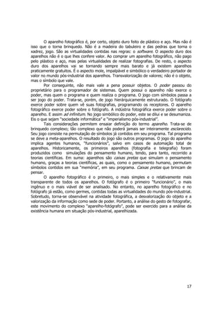 O aparelho fotográfico é, por certo, objeto duro feito de plástico e aço. Mas não é 
isso que o torna brinquedo. Não é a madeira do tabuleiro e das pedras que torna o 
xadrez, jogo. São as virtualidades contidas nas regras: o software. O aspecto duro dos 
aparelhos não é o que lhes confere valor. Ao comprar um aparelho fotográfico, não pago 
pelo plástico e aço, mas pelas virtualidades de realizar fotografias. De resto, o aspecto 
duro dos aparelhos vai se tornando sempre mais barato e já existem aparelhos 
praticamente gratuitos. É o aspecto mole, impalpável e simbólico o verdadeiro portador de 
valor no mundo pós-industrial dos aparelhos. Transvalorização de valores; não é o objeto, 
mas o símbolo que vale. 
Por conseguinte, não mais vale a pena possuir objetos. O poder passou do 
proprietário para o programador de sistemas. Quem possui o aparelho não exerce o 
poder, mas quem o programa e quem realiza o programa. O jogo com símbolos passa a 
ser jogo do poder. Trata-se, porém, de jogo hierárquicamente estruturado. O fotógrafo 
exerce poder sobre quem vê suas fotografias, programando os receptores. O aparelho 
fotográfico exerce poder sobre o fotógrafo. A indústria fotográfica exerce poder sobre o 
aparelho. E assim ad infinitum. No jogo simbólico do poder, este se dilui e se desumaniza. 
Eis o que sejam “sociedade informática” e “imperialismo pós-industrial”. 
Tais considerações permitem ensaiar definição do termo aparelho. Trata-se de 
brinquedo complexo; tão complexo que não poderá jamais ser inteiramente esclarecido. 
Seu jogo consiste na permutação de símbolos já contidos em seu programa. Tal programa 
se deve a meta-aparelhos. O resultado do jogo são outros programas. O jogo do aparelho 
implica agentes humanos, “funcionários”, salvo em casos de automação total de 
aparelhos. Historicamente, os primeiros aparelhos (fotografia e telegrafia) foram 
produzidos como simulações do pensamento humano, tendo, para tanto, recorrido a 
teorias científicas. Em suma: aparelhos são caixas pretas que simulam o pensamento 
humano, graças a teorias científicas, as quais, como o pensamento humano, permutam 
símbolos contidos em sua “memória”, em seu programa. Caixas pretas que brincam de 
pensar. 
O aparelho fotográfico é o primeiro, o mais simples e o relativamente mais 
transparente de todos os aparelhos. O fotógrafo é o primeiro “funcionário”, o mais 
ingênuo e o mais viável de ser analisado. No entanto, no aparelho fotográfico e no 
fotógrafo já estão, como germes, contidas todas as virtualidades do mundo pós-industrial. 
Sobretudo, torna-se observável na atividade fotográfica, a desvalorização do objeto e a 
valorização da informação como sede de poder. Portanto, a análise do gesto de fotografar, 
este movimento do complexo “aparelho-fotógrafo”, pode ser exercido para a análise da 
existência humana em situação pós-industrial, aparelhizada. 
17 
 