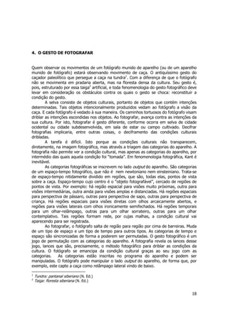 18 
4. O GESTO DE FOTOGRAFAR 
Quem observar os movimentos de um fotógrafo munido de aparelho (ou de um aparelho 
munido de fotógrafo) estará observando movimento de caça. O antiquíssimo gesto do 
caçador paleolítico que persegue a caça na tundra1. Com a diferença de que o fotógrafo 
não se movimenta em pradaria aberta, mas na floresta densa da cultura. Seu gesto é, 
pois, estruturado por essa taiga2 artificial, e toda fenomenologia do gesto fotográfico deve 
levar em consideração os obstáculos contra os quais o gesto se choca: reconstituir a 
condição do gesto. 
A selva consiste de objetos culturais, portanto de objetos que contém intenções 
determinadas. Tais objetos intencionalmente produzidos vedam ao fotógrafo a visão da 
caça. E cada fotógrafo é vedado à sua maneira. Os caminhos tortuosos do fotógrafo visam 
driblar as intenções escondidas nos objetos. Ao fotografar, avança contra as intenções da 
sua cultura. Por isto, fotografar é gesto diferente, conforme ocorra em selva de cidade 
ocidental ou cidade subdesenvolvida, em sala de estar ou campo cultivado. Decifrar 
fotografias implicaria, entre outras coisas, o deciframento das condições culturais 
dribladas. 
A tarefa é difícil. Isto porque as condições culturais não transparecem, 
diretamente, na imagem fotográfica, mas através a triagem das categorias do aparelho. A 
fotografia não permite ver a condição cultural, mas apenas as categorias do aparelho, por 
intermédio das quais aquela condição foi “tomada”. Em fenomenologia fotográfica, Kant é 
inevitável. 
As categorias fotográficas se inscrevem no lado output do aparelho. São categorias 
de um espaço-tempo fotográfico, que não é nem newtoniano nem einsteiniano. Trata-se 
de espaço-tempo nitidamente dividido em regiões, que são, todas elas, pontos de vista 
sobre a caça. Espaço-tempo cujo centro é o “objeto fotografável”, cercado de regiões de 
pontos de vista. Por exemplo: há região espacial para visões muito próximas, outra para 
visões intermediárias, outra ainda para visões amplas e distanciadas. Há regiões espaciais 
para perspectiva de pássaro, outras para perspectiva de sapo, outras para perspectiva de 
criança. Há regiões espaciais para visões diretas com olhos arcaicamente abertos, e 
regiões para visões laterais com olhos ironicamente semifechados. Há regiões temporais 
para um olhar-relâmpago, outras para um olhar sorrateiro, outras para um olhar 
contemplativo. Tais regiões formam rede, por cujas malhas, a condição cultural vai 
aparecendo para ser registrada. 
Ao fotografar, o fotógrafo salta de região para região por cima de barreiras. Muda 
de um tipo de espaço e um tipo de tempo para outros tipos. As categorias de tempo e 
espaço são sincronizadas de forma a poderem ser permutadas. O gesto fotográfico é um 
jogo de permutação com as categorias do aparelho. A fotografia revela os lances desse 
jogo, lances que são, precisamente, o método fotográfico para driblar as condições da 
cultura. O fotógrafo se emancipa da condição cultural graças ao seu jogo com as 
categorias. As categorias estão inscritas no programa do aparelho e podem ser 
manipuladas. O fotógrafo pode manipular o lado output do aparelho, de forma que, por 
exemplo, este capte a caça como relâmpago lateral vindo de baixo. 
1 Tundra: pantanal siberiano (N. Ed.) 
2 Taiga: floresta siberiana (N. Ed.) 
 