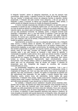 O fotógrafo “escolhe”, dentre as categorias disponíveis, as que lhe parecem mais 
convenientes. Neste sentido, o aparelho funciona em função da intenção do fotógrafo. 
Mas sua “escolha” é limitada pelo número de categorias inscritas no aparelho: escolha 
programada. O fotógrafo não pode inventar novas categorias, a não ser que deixe de 
fotografar e passe a funcionar na fábrica que programa aparelhos. Neste sentido, a 
própria escolha do fotógrafo funciona em função do programa do aparelho. 
A mesma involução engrenada das intenções do fotógrafo e do aparelho pode ser 
constatada na escolha da caça. O fotógrafo registra tudo: um rosto humano, uma pulga, 
um traço de partícula atômica na câmara Wilson, o interior do seu próprio estômago, uma 
nebulosa espiral, seu próprio gesto de fotografar no espelho. De maneira que o fotógrafo 
crê que está escolhendo livremente. Na realidade, porém, o fotógrafo somente pode 
fotografar o fotografável, isto é, o que está inscrito no aparelho. E para que algo seja 
fotografável, deve ser transcodificado em cena. O fotógrafo não pode fotografar 
processos. De maneira que o aparelho programa o fotógrafo para transcodificar tudo em 
cena, para magicizar tudo. Em tal sentido, o fotógrafo funciona, ao escolher sua caça, em 
função do aparelho. Aparelho-fera. 
Aparentemente, ao escolher sua caça e as categorias apropriadas a ela, o fotógrafo 
pode recorrer a critérios alheios ao aparelho. Por exemplo: ao recorrer a critérios 
estéticos, políticos, epistemológicos, sua intenção será a de produzir imagens belas, ou 
politicamente engajadas, ou que tragam conhecimentos. Na realidade, tais critérios estão, 
eles também programados no aparelho. Da seguinte maneira: para fotografar, o fotógrafo 
precisa, antes de mais nada, conceber sua intenção estética, política, etc., porque 
necessita saber o que está fazendo ao manipular o lado output do aparelho. A 
manipulação do aparelho é gesto técnico, isto é, gesto que articula conceitos. O aparelho 
obriga o fotógrafo a transcodificar sua intenção em conceitos, antes de poder 
transcodificá-la em imagens. Em fotografia, não pode haver ingenuidade. Nem mesmo 
turistas ou crianças fotografam ingenuamente. Agem conceitualmente, porque 
tecnicamente. Toda intenção estética, política ou epistemológica deve, necessariamente, 
passar pelo crivo da conceituação, antes de resultar em imagem. O aparelho foi 
programado para isto. Fotografias são imagens de conceitos, são conceitos 
transcodificados em cenas. 
As possibilidades fotográficas são praticamente inesgotáveis. Tudo o que é 
fotografável pode ser fotografado. A imaginação do aparelho é praticamente infinita. A 
imaginação do fotógrafo, por maior que seja, está inscrita nessa enorme imaginação do 
aparelho. Aqui está, precisamente, o desafio. Há regiões na imaginação do aparelho que 
são relativamente bem exploradas. Em tais regiões, é sempre possível fazer novas 
fotografias: porém, embora novas, são redundantes. Outras regiões são quase 
inexploradas. O fotógrafo nelas navega, regiões nunca dantes navegadas, para produzir 
imagens jamais vistas. Imagens “informativas”. O fotógrafo caça, a fim de descobrir visões 
até então jamais percebidas. E quer descobri-las no interior do aparelho. 
Na realidade, o fotógrafo procura estabelecer situações jamais existentes antes. 
Quando caça na taiga, não significa que esteja procurando por novas situações lá fora na 
taiga: mas sua busca são pretextos para novas situações no interior do aparelho. 
Situações que estão programadas sem terem ainda sido realizadas. Pouco vale a pergunta 
metafísica: as situações, antes de serem fotografadas, se encontram lá fora, no mundo, 
ou cá dentro, no aparelho? O gesto fotográfico desmente todo realismo e idealismo. As 
novas situações se tornarão reais quando aparecerem na fotografia. Antes, não passam de 
virtualidades. O fotógrafo-e-o-aparelho é que as realiza. Inversão do vetor da significação: 
19 
 
