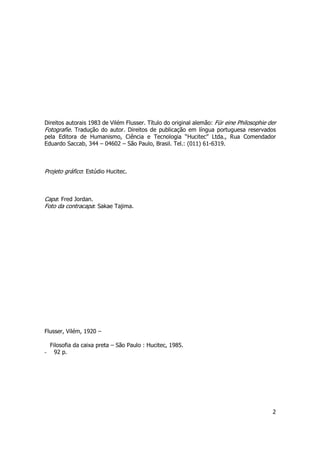 Direitos autorais 1983 de Vilém Flusser. Título do original alemão: Für eine Philosophie der 
Fotografie. Tradução do autor. Direitos de publicação em língua portuguesa reservados 
pela Editora de Humanismo, Ciência e Tecnologia “Hucitec” Ltda., Rua Comendador 
Eduardo Saccab, 344 – 04602 – São Paulo, Brasil. Tel.: (011) 61-6319. 
2 
Projeto gráfico: Estúdio Hucitec. 
Capa: Fred Jordan. 
Foto da contracapa: Sakae Tajima. 
Flusser, Vilém, 1920 – 
Filosofia da caixa preta – São Paulo : Hucitec, 1985. 
- 92 p. 
 