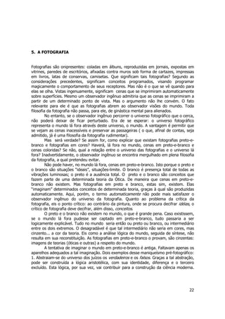 22 
5. A FOTOGRAFIA 
Fotografias são onipresentes: coladas em álbuns, reproduzidas em jornais, expostas em 
vitrines, paredes de escritórios, afixadas contra muros sob forma de cartazes, impressas 
em livros, latas de conservas, camisetas. Que significam tais fotografias? Segundo as 
considerações precedentes, significam conceitos programados, visando programar 
magicamente o comportamento de seus receptores. Mas não é o que se vê quando para 
elas se olha. Vistas ingenuamente, significam cenas que se imprimiram automaticamente 
sobre superfícies. Mesmo um observador ingênuo admitiria que as cenas se imprimiram a 
partir de um determinado ponto de vista. Mas o argumento não lhe convém. O fato 
relevante para ele é que as fotografias abrem ao observador visões do mundo. Toda 
filosofia da fotografia não passa, para ele, de ginástica mental para alienados. 
No entanto, se o observador ingênuo percorrer o universo fotográfico que o cerca, 
não poderá deixar de ficar perturbado. Era de se esperar: o universo fotográfico 
representa o mundo lá fora através deste universo, o mundo. A vantagem é permitir que 
se vejam as cenas inacessíveis e preservar as passageiras ( o que, afinal de contas, seja 
admitido, já é uma filosofia da fotografia rudimentar). 
Mas será verdade? Se assim for, como explicar que existam fotografias preto-e-branco 
e fotografias em cores? Haverá, lá fora no mundo, cenas em preto-e-branco e 
cenas coloridas? Se não, qual a relação entre o universo das fotografias e o universo lá 
fora? Inadvertidamente, o observador ingênuo se encontra mergulhado em plena filosofia 
da fotografia, a qual pretendeu evitar. 
Não pode haver, no mundo lá fora, cenas em preto-e-branco. Isto porque o preto e 
o branco são situações “ideais”, situações-limite. O branco é presença total de todas as 
vibrações luminosas; o preto é a ausência total. O preto e o branco são conceitos que 
fazem parte de uma determinada teoria da Ótica. De maneira que cenas em preto-e-branco 
não existem. Mas fotografias em preto e branco, estas sim, existem. Elas 
“imaginam” determinados conceitos de determinada teoria, graças à qual são produzidas 
automaticamente. Aqui, porém, o termo automaticamente não pode mais satisfazer o 
observador ingênuo do universo da fotografia. Quanto ao problema da crítica da 
fotografia, eis o ponto crítico: ao contrário da pintura, onde se procura decifrar idéias, o 
crítico de fotografia deve decifrar, além disso, conceitos. 
O preto e o branco não existem no mundo, o que é grande pena. Caso existissem, 
se o mundo lá fora pudesse ser captado em preto-e-branco, tudo passaria a ser 
logicamente explicável. Tudo no mundo seria então ou preto ou branco, ou intermediário 
entre os dois extremos. O desagradável é que tal intermediário não seria em cores, mas 
cinzento... a cor da teoria. Eis como a análise lógica do mundo, seguida de síntese, não 
resulta em sua reconstituição. As fotografias em preto-e-branco o provam, são cinzentas: 
imagens de teorias (óticas e outras) a respeito do mundo. 
A tentativa de imaginar o mundo em preto-e-branco é antiga. Faltavam apenas os 
aparelhos adequados a tal imaginação. Dois exemplos desse maniqueísmo pré-fotográfico: 
1. Abstraiam-se do universo dos juízos os verdadeiros e os falsos. Graças a tal abstração, 
pode ser construída a lógica aristotélica, com sua identidade, diferença e o terceiro 
excluído. Esta lógica, por sua vez, vai contribuir para a construção da ciência moderna. 
 