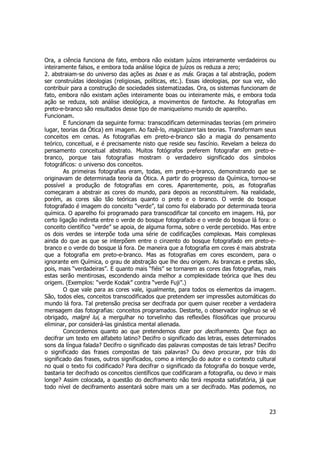 Ora, a ciência funciona de fato, embora não existam juízos inteiramente verdadeiros ou 
inteiramente falsos, e embora toda análise lógica de juízos os reduza a zero; 
2. abstraiam-se do universo das ações as boas e as más. Graças a tal abstração, podem 
ser construídas ideologias (religiosas, políticas, etc.). Essas ideologias, por sua vez, vão 
contribuir para a construção de sociedades sistematizadas. Ora, os sistemas funcionam de 
fato, embora não existam ações inteiramente boas ou inteiramente más, e embora toda 
ação se reduza, sob análise ideológica, a movimentos de fantoche. As fotografias em 
preto-e-branco são resultados desse tipo de maniqueísmo munido de aparelho. 
Funcionam. 
E funcionam da seguinte forma: transcodificam determinadas teorias (em primeiro 
lugar, teorias da Ótica) em imagem. Ao fazê-lo, magicizam tais teorias. Transformam seus 
conceitos em cenas. As fotografias em preto-e-branco são a magia do pensamento 
teórico, conceitual, e é precisamente nisto que reside seu fascínio. Revelam a beleza do 
pensamento conceitual abstrato. Muitos fotógrafos preferem fotografar em preto-e-branco, 
porque tais fotografias mostram o verdadeiro significado dos símbolos 
23 
fotográficos: o universo dos conceitos. 
As primeiras fotografias eram, todas, em preto-e-branco, demonstrando que se 
originavam de determinada teoria da Ótica. A partir do progresso da Química, tornou-se 
possível a produção de fotografias em cores. Aparentemente, pois, as fotografias 
começaram a abstrair as cores do mundo, para depois as reconstituírem. Na realidade, 
porém, as cores são tão teóricas quanto o preto e o branco. O verde do bosque 
fotografado é imagem do conceito “verde”, tal como foi elaborado por determinada teoria 
química. O aparelho foi programado para transcodificar tal conceito em imagem. Há, por 
certo ligação indireta entre o verde do bosque fotografado e o verde do bosque lá fora: o 
conceito científico “verde” se apoia, de alguma forma, sobre o verde percebido. Mas entre 
os dois verdes se interpõe toda uma série de codificações complexas. Mais complexas 
ainda do que as que se interpõem entre o cinzento do bosque fotografado em preto-e-branco 
e o verde do bosque lá fora. De maneira que a fotografia em cores é mais abstrata 
que a fotografia em preto-e-branco. Mas as fotografias em cores escondem, para o 
ignorante em Química, o grau de abstração que lhe deu origem. As brancas e pretas são, 
pois, mais “verdadeiras”. E quanto mais “fiéis” se tornarem as cores das fotografias, mais 
estas serão mentirosas, escondendo ainda melhor a complexidade teórica que lhes deu 
origem. (Exemplos: “verde Kodak” contra “verde Fuji”.) 
O que vale para as cores vale, igualmente, para todos os elementos da imagem. 
São, todos eles, conceitos transcodificados que pretendem ser impressões automáticas do 
mundo lá fora. Tal pretensão precisa ser decifrada por quem quiser receber a verdadeira 
mensagem das fotografias: conceitos programados. Destarte, o observador ingênuo se vê 
obrigado, malgré lui, a mergulhar no torvelinho das reflexões filosóficas que procurou 
eliminar, por considerá-las ginástica mental alienada. 
Concordemos quanto ao que pretendemos dizer por deciframento. Que faço ao 
decifrar um texto em alfabeto latino? Decifro o significado das letras, esses determinados 
sons da língua falada? Decifro o significado das palavras compostas de tais letras? Decifro 
o significado das frases compostas de tais palavras? Ou devo procurar, por trás do 
significado das frases, outros significados, como a intenção do autor e o contexto cultural 
no qual o texto foi codificado? Para decifrar o significado da fotografia do bosque verde, 
bastaria ter decifrado os conceitos científicos que codificaram a fotografia, ou devo ir mais 
longe? Assim colocada, a questão do deciframento não terá resposta satisfatória, já que 
todo nível de deciframento assentará sobre mais um a ser decifrado. Mas podemos, no 
 