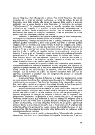 caso da fotografia, evitar este regresso ao infinito. Para decifrar fotografias não preciso 
mergulhar até o fundo da intenção codificadora, no fundo da cultura, da qual as 
fotografias, como todo símbolo, são pontas de icebergs. Basta decifrar o processo 
codificador que se passa durante o gesto fotográfico, no movimento do complexo 
“fotógrafo-aparelho”. Se conseguíssemos captar a involução inseparável das intenções 
codificadoras do fotógrafo e do aparelho, teríamos decifrado, satisfatoriamente, a 
fotografia resultante. Tarefa aparentemente reduzida, mas na realidade gigantesca. 
Precisamente por serem tais intenções inseparáveis, e por se articularem de forma 
específica em toda e qualquer fotografia a ser criticada. 
No entanto, o deciframento de fotografias é possível, porque, embora inseparáveis, 
as intenções do fotógrafo e do aparelho podem ser distinguidas. 
Esquematicamente, a intenção do fotógrafo é esta: 1. codificar, em forma de imagens, os 
conceitos que tem na memória; 2. servir-se do aparelho para tanto; 3. fazer com que tais 
imagens sirvam de modelos para outros homens; 4. fixar tais imagens para sempre. 
Resumindo: A intenção é a de eternizar seus conceitos em forma de imagens acessíveis a 
outros, a fim de se eternizar nos outros. Esquematicamente, a intenção programada no 
aparelho é esta: 1. codificar os conceitos inscritos no seu programa, em forma de 
imagens; 2. servir-se de um fotógrafo, a menos que esteja programado para fotografar 
automaticamente; 3. fazer com que tais imagens sirvam de modelos para homens; 4. 
fazer imagens sempre mais aperfeiçoadas. Resumindo: a intenção programada no 
aparelho é a de realizar o seu programa, ou seja, programar os homens para que lhe 
sirvam de feed-back para o seu contínuo aperfeiçoamento. 
Mas por trás da intenção do aparelho fotográfico há intenções de outros aparelhos. 
O aparelho fotográfico é produto do aparelho da indústria fotográfica, que é produto do 
aparelho do parque industrial, que é produto do aparelho sócio-econômico e assim por 
diante. Através de toda essa hierarquia de aparelhos, corre uma única e gigantesca 
intenção, que se manifesta no output do aparelho fotográfico: fazer com que os 
aparelhos programem a sociedade para um comportamento propício ao constante 
aperfeiçoamento dos aparelhos. 
Se compararmos as intenções do fotógrafo e do aparelho, constataremos pontos 
de convergência e divergência. Nos pontos convergentes, aparelho e fotógrafo colaboram; 
nos divergentes, se combatem. Toda fotografia é resultado de tal colaboração e combate. 
Ora, colaboração e combate se confundem. Determinada fotografia só é decifrada, quando 
tivermos analisado como a colaboração e o combate nela se relacionam. 
No confronto com determinada fotografia, eis o que o crítico deve perguntar: até 
que ponto conseguiu o fotógrafo apropriar-se da intenção do aparelho e submetê-la à sua 
própria? Que métodos utilizou: astúcia, violência, truques? Até que ponto conseguiu o 
aparelho apropriar-se da intenção do fotógrafo e desviá-la para os propósitos nele 
programados? Responder a tais perguntas é ter os critérios para julgá-la. As fotografias 
“melhores” seriam aquelas que evidenciam a vitória da intenção do fotógrafo sobre o 
aparelho: a vitória do homem sobre o aparelho. Forçoso é constatar que, muito embora 
existam tais fotografias, o universo fotográfico demonstra até que ponto o aparelho já 
consegue desviar os propósitos dos fotógrafos para os fins programados. A função de toda 
crítica fotográfica seria, precisamente, revelar o desvio das intenções humanas em prol 
dos aparelhos. Não dispomos ainda de uma tal crítica da fotografia, por razões que serão 
discutidas nos próximos capítulos. 
Confesso que o presente capítulo, embora se chame “A fotografia”, não considerou 
algumas das mais importantes características da fotografia. Minha desculpa é que seu 
24 
 