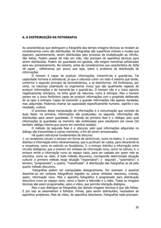 26 
6. A DISTRIBUIÇÃO DA FOTOGRAFIA 
As características que distinguem a fotografia das demais imagens técnicas se revelam ao 
considerarmos como são distribuídas. As fotografias são superfícies imóveis e mudas que 
esperam, pacientemente, serem distribuídas pelo processo de multiplicação ao infinito. 
São folhas. Podem passar de mão em mão, não precisam de aparelhos técnicos para 
serem distribuídas. Podem ser guardadas em gavetas, não exigem memórias sofisticadas 
para seu armazenamento. No entanto, antes de considerarmos sua característica de folha 
de papel , refletiremos por pouco que seja, sobre o problema da distribuição de 
informações. 
O homem é capaz de produzir informações, transmiti-las e guardá-las. Tal 
capacidade humana é antinatural, já que a natureza como um todo é sistema que tende, 
conforme o segundo princípio da termodinâmica, a se desinformar. Há fenômenos, por 
certo, na natureza (sobretudo os organismos vivos) que são igualmente capazes de 
produzir informações e de transmiti-las e guardá-las. O homem não é o único epiciclo 
negativamente entrópico, na linha geral da natureza, rumo à entropia. Mas o homem 
parece ser o único fenômeno capaz de produzir informações com o propósito deliberado 
de se opor à entropia. Capaz de transmitir e guardar informações não apenas herdadas, 
mas adquiridas. Podemos chamar tal capacidade especificamente humana: espírito e seu 
resultado, cultura. 
O processo dessa manipulação de informações é a comunicação que consiste de 
duas fases: na primeira, informações são produzidas; na segunda, informações são 
distribuídas para serem guardadas. O método da primeira fase é o diálogo, pelo qual 
informações já guardadas na memória são sintetizadas para resultarem em novas (há 
também diálogo interno que ocorre em memória isolada). 
O método da segunda fase é o discurso, pelo qual informações adquiridas no 
diálogo são transmitidas a outras memórias, a fim de serem armazenadas. 
Há quatro estruturas fundamentais de discurso: 
1. os receptores cercam o emissor em forma de semicírculo, como no teatro; 2. o emissor 
distribui a informação entre retransmissores, que a purificam de ruídos, para retransmiti-la 
a receptores, como no exército ou feudalismo; 3. o emissor distribui a informação entre 
círculos dialógicos, que a inserem em sínteses de informação nova, como na ciência; 4. o 
emissor emite a informação rumo ao espaço vazio, para ser captada por quem nele se 
encontra, como na rádio. A todo método discursivo, corresponde determinada situação 
cultural: o primeiro método exige situação “responsável”; o segundo , “autoritária”; o 
terceiro, “progressista”; o quarto, “massificada”. A distribuição das fotografias se dá pelo 
quarto método discursivo. 
Fotografias podem ser manipuladas dialogicamente. Por exemplo: é possível 
desenhar-se em cartazes fotográficos bigodes ou outros símbolos obscenos, criando, 
assim, informação nova. Mas o aparelho fotográfico é programado para distribuição 
discursiva rumo ao espaço vazio, como o fazem a televisão e o rádio. Todas as imagens 
técnicas são assim programadas, salvo o vídeo, que permite interação dialógica. 
Mas o que distingue as fotografias das demais imagens técnicas é que são folhas. 
E por isso se assemelham a folhetos. Filmes, para serem distribuídos, necessitam de 
aparelhos projetores; fitas de vídeo, de aparelhos televisores. Fotografias nada precisam. 
 