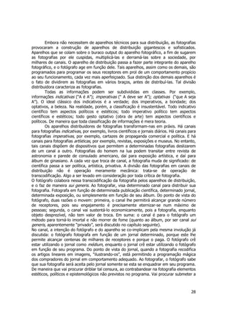 Embora não necessitem de aparelhos técnicos para sua distribuição, as fotografias 
provocaram a construção de aparelhos de distribuição gigantescos e sofisticados. 
Aparelhos que se colam sobre o buraco output do aparelho fotográfico, a fim de sugarem 
as fotografias por ele cuspidas, multiplicá-las e derramá-las sobre a sociedade, por 
milhares de canais. O aparelho de distribuição passa a fazer parte integrante do aparelho 
fotográfico, e o fotógrafo age em função dele. Tais aparelhos, assim como os demais, são 
programados para programar os seus receptores em prol de um comportamento propício 
ao seu funcionamento, cada vez mais aperfeiçoado. Sua distinção dos demais aparelhos é 
o fato de dividirem as fotografias em vários braços, antes de distribuí-las. Tal divisão 
distribuidora caracteriza as fotografias. 
Todas as informações podem ser subdivididas em classes. Por exemplo, 
informações indicativas (“A é A”); imperativas (“ A deve ser A”); optativas (“que A seja 
A”). O ideal clássico dos indicativos é a verdade; dos imperativos, a bondade; dos 
optativos, a beleza. Na realidade, porém, a classificação é insustentável. Todo indicativo 
científico tem aspectos políticos e estéticos; todo imperativo político tem aspectos 
científicos e estéticos; todo gesto optativo (obra de arte) tem aspectos científicos e 
políticos. De maneira que toda classificação de informações é mera teoria. 
Os aparelhos distribuidores de fotografias transformam-nas em práxis. Há canais 
para fotografias indicativas, por exemplo, livros científicos e jornais diários. Há canais para 
fotografias imperativas, por exemplo, cartazes de propaganda comercial e política. E há 
canais para fotografias artísticas, por exemplo, revistas, exposições e museus. No entanto, 
tais canais dispõem de dispositivos que permitem a determinadas fotografias deslizarem 
de um canal a outro. Fotografias do homem na lua podem transitar entre revista de 
astronomia e parede de consulado americano, daí para exposição artística, e daí para 
álbum de ginasiano. A cada vez que troca de canal, a fotografia muda de significado: de 
científica passa a ser política, artística, privativa. A divisão das fotografias em canais de 
distribuição não é operação meramente mecânica: trata-se de operação de 
transcodificação. Algo a ser levado em consideração por toda crítica de fotografia. 
O fotógrafo colabora nessa transcodificação da fotografia pelos aparelhos de distribuição, 
e o faz de maneira sui generis. Ao fotografar, visa determinado canal para distribuir sua 
fotografia. Fotografa em função de determinada publicação científica, determinado jornal, 
determinada exposição, ou simplesmente em função de seu álbum. Do ponto de vista do 
fotógrafo, duas razões o movem: primeira, o canal lhe permitirá alcançar grande número 
de receptores, pois seu engajamento é precisamente eternizar-se num máximo de 
pessoas; segunda, o canal vai sustentá-lo economicamente, pois a fotografia, enquanto 
objeto desprezível, não tem valor de troca. Em suma: o canal é para o fotógrafo um 
método para torná-lo imortal e não morrer de fome (quanto ao álbum, por ser canal sui 
generis, aparentemente “privado”, será discutido no capítulo seguinte). 
No canal, a intenção do fotógrafo e do aparelho se co-implicam pela mesma involução já 
discutida: o fotógrafo fotografa em função de um jornal determinado, porque este lhe 
permite alcançar centenas de milhares de receptores e porque o paga. O fotógrafo crê 
estar utilizando o jornal como médium, enquanto o jornal crê estar utilizando o fotógrafo 
em função de seu programa. Do ponto de vista do jornal, quando a fotografia recodifica 
os artigos lineares em imagens, “ilustrando-os”, está permitindo a programação mágica 
dos compradores do jornal em comportamento adequado. Ao fotografar, o fotógrafo sabe 
que sua fotografia será aceita pelo jornal somente se esta se enquadrar em seu programa. 
De maneira que vai procurar driblar tal censura, ao contrabandear na fotografia elementos 
estéticos, políticos e epistemológicos não previstos no programa. Vai procurar submeter a 
28 
 