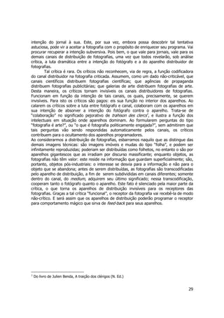 intenção do jornal à sua. Este, por sua vez, embora possa descobrir tal tentativa 
astuciosa, pode vir a aceitar a fotografia com o propósito de enriquecer seu programa. Vai 
procurar recuperar a intenção subversiva. Pois bem, o que vale para jornais, vale para os 
demais canais de distribuição de fotografias, uma vez que todos revelarão, sob análise 
crítica, a luta dramática entre a intenção do fotógrafo e a do aparelho distribuidor de 
fotografias. 
Tal crítica é rara. Os críticos não reconhecem, via de regra, a função codificadora 
do canal distribuidor na fotografia criticada. Assumem, como um dado não-criticável, que 
canais científicos distribuem fotografias científicas; que agências de propaganda 
distribuem fotografias publicitárias; que galerias de arte distribuem fotografias de arte. 
Desta maneira, os críticos tornam invisíveis os canais distribuidores de fotografias. 
Funcionam em função da intenção de tais canais, os quais, precisamente, se querem 
invisíveis. Para isto os críticos são pagos: eis sua função no interior dos aparelhos. Ao 
calarem os críticos sobre a luta entre fotógrafo e canal, colaboram com os aparelhos em 
sua intenção de absorver a intenção do fotógrafo contra o aparelho. Trata-se de 
“colaboração” no significado pejorativo de trahison des clercs1, e ilustra a função dos 
intelectuais em situação onde aparelhos dominam. Ao formularem perguntas do tipo 
“fotografia é arte?”, ou “o que é fotografia politicamente engajada?”, sem admitirem que 
tais perguntas vão sendo respondidas automaticamente pelos canais, os críticos 
contribuem para o ocultamento dos aparelhos programadores. 
Ao considerarmos a distribuição de fotografias, esbarramos naquilo que as distingue das 
demais imagens técnicas: são imagens imóveis e mudas do tipo “folha”, e podem ser 
infinitamente reproduzidas; poderiam ser distribuídas como folhetos, no entanto o são por 
aparelhos gigantescos que as irradiam por discurso massificante; enquanto objetos, as 
fotografias não têm valor: este reside na informação que guardam superficialmente; são, 
portanto, objetos pós-industriais: o interesse se desvia para a informação e não para o 
objeto que se abandona; antes de serem distribuídas, as fotografias são transcodificadas 
pelo aparelho de distribuição, a fim de serem subdivididas em canais diferentes; somente 
dentro do canal, do medium, adquirem seu último significado; nessa transcodificação, 
cooperam tanto o fotógrafo quanto o aparelho. Este fato é silenciado pela maior parte da 
crítica, o que torna os aparelhos de distribuição invisíveis para os receptores das 
fotografias. Graças a tal crítica “funcional”, o receptor da fotografia vai recebê-la de modo 
não-crítico. E será assim que os aparelhos de distribuição poderão programar o receptor 
para comportamento mágico que sirva de feed-back para seus aparelhos. 
29 
1 Do livro de Julien Benda, A traição dos clérigos (N. Ed.) 
 