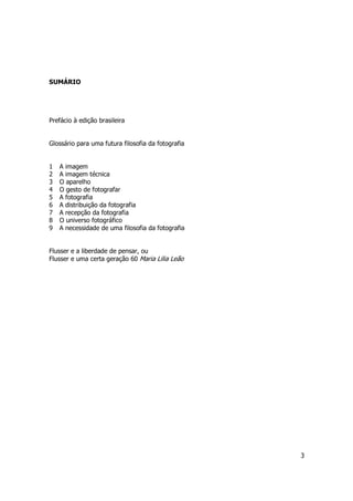 3 
SUMÁRIO 
Prefácio à edição brasileira 
Glossário para uma futura filosofia da fotografia 
1 A imagem 
2 A imagem técnica 
3 O aparelho 
4 O gesto de fotografar 
5 A fotografia 
6 A distribuição da fotografia 
7 A recepção da fotografia 
8 O universo fotográfico 
9 A necessidade de uma filosofia da fotografia 
Flusser e a liberdade de pensar, ou 
Flusser e uma certa geração 60 Maria Lilia Leão 
 