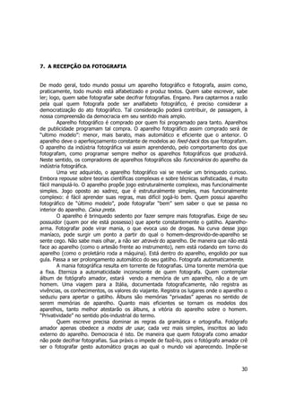 30 
7. A RECEPÇÃO DA FOTOGRAFIA 
De modo geral, todo mundo possui um aparelho fotográfico e fotografa, assim como, 
praticamente, todo mundo está alfabetizado e produz textos. Quem sabe escrever, sabe 
ler; logo, quem sabe fotografar sabe decifrar fotografias. Engano. Para captarmos a razão 
pela qual quem fotografa pode ser analfabeto fotográfico, é preciso considerar a 
democratização do ato fotográfico. Tal consideração poderá contribuir, de passagem, à 
nossa compreensão da democracia em seu sentido mais amplo. 
Aparelho fotográfico é comprado por quem foi programado para tanto. Aparelhos 
de publicidade programam tal compra. O aparelho fotográfico assim comprado será de 
“ultimo modelo”: menor, mais barato, mais automático e eficiente que o anterior. O 
aparelho deve o aperfeiçoamento constante de modelos ao feed-back dos que fotografam. 
O aparelho da indústria fotográfica vai assim aprendendo, pelo comportamento dos que 
fotografam, como programar sempre melhor os aparelhos fotográficos que produzirá. 
Neste sentido, os compradores de aparelhos fotográficos são funcionários do aparelho da 
indústria fotográfica. 
Uma vez adquirido, o aparelho fotográfico vai se revelar um brinquedo curioso. 
Embora repouse sobre teorias científicas complexas e sobre técnicas sofisticadas, é muito 
fácil manipulá-lo. O aparelho propõe jogo estruturalmente complexo, mas funcionalmente 
simples. Jogo oposto ao xadrez, que é estruturalmente simples, mas funcionalmente 
complexo: é fácil aprender suas regras, mas difícil jogá-lo bem. Quem possui aparelho 
fotográfico de “último modelo”, pode fotografar “bem” sem saber o que se passa no 
interior do aparelho. Caixa preta. 
O aparelho é brinquedo sedento por fazer sempre mais fotografias. Exige de seu 
possuidor (quem por ele está possesso) que aperte constantemente o gatilho. Aparelho-arma. 
Fotografar pode virar mania, o que evoca uso de drogas. Na curva desse jogo 
maníaco, pode surgir um ponto a partir do qual o homem-desprovido-de-aparelho se 
sente cego. Não sabe mais olhar, a não ser através do aparelho. De maneira que não está 
face ao aparelho (como o artesão frente ao instrumento), nem está rodando em torno do 
aparelho (como o proletário roda a máquina). Está dentro do aparelho, engolido por sua 
gula. Passa a ser prolongamento automático do seu gatilho. Fotografa automaticamente. 
A mania fotográfica resulta em torrente de fotografias. Uma torrente memória que 
a fixa. Eterniza a automaticidade inconsciente de quem fotografa. Quem contemplar 
álbum de fotógrafo amador, estará vendo a memória de um aparelho, não a de um 
homem. Uma viagem para a Itália, documentada fotograficamente, não registra as 
vivências, os conhecimentos, os valores do viajante. Registra os lugares onde o aparelho o 
seduziu para apertar o gatilho. Álbuns são memórias “privadas” apenas no sentido de 
serem memórias de aparelho. Quanto mais eficientes se tornam os modelos dos 
aparelhos, tanto melhor atestarão os álbuns, a vitória do aparelho sobre o homem. 
“Privatividade” no sentido pós-industrial do termo. 
Quem escreve precisa dominar as regras da gramática e ortografia. Fotógrafo 
amador apenas obedece a modos de usar, cada vez mais simples, inscritos ao lado 
externo do aparelho. Democracia é isto. De maneira que quem fotografa como amador 
não pode decifrar fotografias. Sua práxis o impede de fazê-lo, pois o fotógrafo amador crê 
ser o fotografar gesto automático graças ao qual o mundo vai aparecendo. Impõe-se 
 