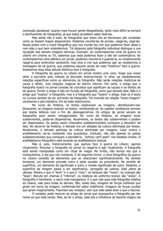 conclusão paradoxal: quanto mais houver gente fotografando, tanto mais difícil se tornará 
o deciframento de fotografias, já que todos acreditam saber fazê-las. 
Mas ainda não é tudo. As fotografias que sobre nós se derramam são recebidas 
como se fossem trapos desprezíveis. Podemos recortá-las de jornais, rasgá-las, jogá-las. 
Nossa práxis com a maré fotográfica que nos inunda faz crer que podemos fazer delas e 
com elas o que bem entendermos. Tal desprezo pela fotografia individual distingue a sua 
recepção das demais imagens técnicas. Exemplo: ao contemplarmos cena da guerra no 
Líbano em cinema ou TV, sabemos que nada podemos fazer a não ser contemplá-la. Ao 
contemplarmos cena idêntica em jornal, podemos recortá-la e guardá-la, ou simplesmente 
rasgá-la para embrulhar sanduíche. Isso leva a crer que podemos agir ao recebermos a 
mensagem de tal guerra, que podemos assumir ponto de vista “histórico” face à guerra. 
Analisemos essa falsa atitude histórica face à fotografia. 
A fotografia da guerra no Líbano em jornal mostra uma cena. Exige que nosso 
olhar a escrutine pelo método já discutido anteriormente. O olhar vai estabelecendo 
relações específicas entre os elementos da fotografia. Não serão relações históricas de 
causa e efeito, mas relações mágicas do eterno retorno. Por certo, o artigo que a 
fotografia ilustra no jornal consiste de conceitos que significam as causas e os efeitos de 
tal guerra. Porém o artigo é lido em função da fotografia, como que através dela. Não é o 
artigo que “explica” a fotografia, mas é a fotografia que “ilustra” o artigo. Este só é texto 
no curioso sentido de ser pré-texto da fotografia. Tal inversão da relação “texto-imagem” 
caracteriza a pós-indústria, fim de todo historicismo. 
No curso da História, os textos explicavam as imagens, demitizavam-nas. 
Doravante, as imagens ilustram os textos, remitizando-os. Os capitéis românticos serviam 
aos textos bíblicos com o fim de desmagicizá-los. Os artigos de jornal servem ás 
fotografias para serem remagicizados. No curso da História, as imagens eram 
subservientes, podia-se dispensá-las. Atualmente, os textos são subservientes e podem 
ser dispensados. Os países assim chamados subdesenvolvidos começam a descobrir tal 
fato. No decorrer da História, o iletrado era um aleijado da cultura dominada por textos. 
Atualmente, o iletrado participa da cultura dominada por imagens. Lutar contra o 
analfabetismo vai-se revelando luta quixotesca. Contudo, não são apenas os países 
subdesenvolvidos que começam a percebê-lo, “Johnny can’t spell” nos Estados Unidos. O 
analfabetismo fotográfico está levando ao analfabetismo textual. 
Não é, pois, historicamente, que agimos face à guerra do Líbano; agimos 
ritualmente. Recortar a fotografia do jornal ou rasgá-la é agir ritualmente. A fotografia 
está sendo manipulada como em ritual de magia. No fundo, não somos nós que a 
manipulamos, é ela que nos manipula. E da seguinte forma: a cena fotográfica da guerra 
no Líbano consiste de elementos que se relacionam significativamente. No sentido 
temporal, um elemento precede outro e pode suceder ao precedente. No sentido de 
superfície, um elemento dá significado a outro e recebe significado de outro. Destarte, a 
superfície da imagem passa a ser significativa, carregada de valores. Está plena de 
deuses. Mostra o que é “bom” e o que é “mau”: os tanques são “maus”; as crianças são 
“boas”; Beirute em chamas é “infernal”, os médicos de uniforme branco são “anjos”. A 
fotografia é hierofania: o sacro nela transparece. E o que vale para esta fotografia relativa 
ao Líbano, vale para todas as demais. São, todas elas, imagens de forças inefáveis que 
giram em torno da imagem, conferindo-lhe sabor indefinível. Imagens de forças ocultas 
que giram magicamente. Fascinam seu receptor, sem que este saiba dizer o que o fascina. 
O receptor pode recorrer ao artigo de jornal que acompanha a fotografia par dar 
nome ao que está vendo. Mas, ao ler o artigo, está sob a influência do fascínio mágico da 
31 
 