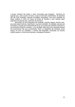 o parque industrial são deuses a serem exorcizados pela fotografia. Hierofania de 
segundo grau, onde o jornal vai tomar o lugar do terrorismo desmitificado. Os aparelhos 
não são mais percebidos enquanto brinquedos automáticos, mas como possuídos de 
forças inefáveis. A crítica de cultura da Escola de Frankfurt é bom exemplo desse 
paganismo de segundo grau, exorcismo do exorcismo. 
Resumindo; eis como fotografias são recebidas: enquanto objetos, não têm valor, 
pois todos sabem fazê-las e delas fazem o que bem entendem. Na realidade, são elas que 
manipulam o receptor para comportamento ritual, em proveito dos aparelhos. Reprimem a 
sua consciência histórica e desviam a sua faculdade crítica para que a estupidez absurda 
do funcionamento não seja conscientizada. Assim, as fotografias vão formando círculo 
mágico em torno da sociedade, o universo das fotografias. Contemplar tal universo 
visando quebrar o círculo seria emancipar a sociedade do absurdo. 
33 
 