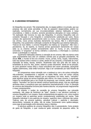 34 
8. O UNIVERSO FOTOGRÁFICO 
As fotografias nos cercam. Tão onipresentes são, no espaço público e no privado, que sua 
presença não está sendo percebida. O fato de passarem despercebidas poderia ser 
explicado, normalmente, por sua circunstancialidade: estamos habituados à nossa 
circunstância, o hábito a encobre, somente percebemos alterações em nosso cotidiano. 
Tal explicação não funciona no caso das fotografias. O universo fotográfico está em 
constante flutuação e uma fotografia é constantemente substituída por outra. Novos 
cartazes vão aparecendo semanalmente sobre os muros, novas fotografias publicitárias 
nas vitrines, novos jornais ilustrados diariamente nas bancas. Não é a determinadas 
fotografias, mas justamente à alteração constante de fotografias que estamos habituados. 
Trata-se de novo hábito: o universo fotográfico nos habitua ao “progresso”. Não mais o 
percebemos. Se, de repente, os mesmos jornais aparecessem diariamente em nossas 
salas ou os mesmos cartazes semanalmente sobre os muros, aí sim, ficaríamos 
comovidos. O “progresso” se tornou ordinário e costumeiro; a informação e a aventura 
seriam a paralisação e o repouso. 
Igualmente habituados estamos à coloração de tal universo. Não nos damos conta 
quão surpreendente teria sido um cotidiano colorido para as gerações precedentes. No 
século XIX, o mundo lá fora era cinzento: muros, jornais, livros, roupas, instrumentos, 
tudo isso oscilava entre o branco e o preto, dando em seu conjunto, a impressão do cinza: 
impressão de textos, teorias, dinheiro. Atualmente tudo isso grita alto em todas as 
tonalidades do arco-íris. Nós, porém, estamos surdos oticamente diante de tal poluição. 
As cores penetram nossos olhos e nossa consciência sem serem percebidas, alcançando 
regiões subliminares, onde então funcionam. Algo a ser considerado por toda filosofia da 
fotografia. 
Se compararmos nossa coloração com a medieval ou com a de outras civilizações 
não-ocidentais, constataremos o seguinte: na Idade Média, como em outras culturas 
exóticas, cores são símbolos mágicos que se enquadram nos mitos. Assim, “vermelho” 
pode significar perigo de sermos engolidos pelo inferno. Em nosso universo, o significado 
mágico foi recodificado para e em função de programas, sem contudo, perder seu poder 
mágico. “Vermelho” em farol de trânsito continua significando perigo, mas seu significado 
atravessa olhos e consciência para que apertemos automaticamente o freio. A coloração 
do universo das fotografias funciona pela maneira descrita: vai programando magicamente 
o nosso comportamento. 
No entanto, o caráter do camaleão do universo fotográfico, sua coloração 
cambiante, não passa de fenômeno da “pele”. Quanto à sua estrutura profunda, o 
universo fotográfico é um mosaico. Muda constantemente de aspecto e cor, como mudaria 
um mosaico onde as pedrinhas seriam constantemente substituídas por outras. Toda 
fotografia individual é uma pedrinha de mosaico: superfície clara e diferente das outras. 
Trata-se, pois, de universo quântico, calculável (cálculo = pedrinha ), atomizado, 
democritiano, composto de grãos, não de ondas, funcionando como quebra-cabeças, 
como jogo de permutação entre elementos claros e distintos. 
A estrutura quântica do universo fotográfico não é surpreendente. Como produto 
do gesto de fotografar, o qual revelou-se gesto composto de pequenos saltos. Se 
 