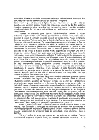 analisarmos a estrutura quântica do universo fotográfico, encontraremos explicação mais 
profunda para o caráter saltitante d tudo que se refere à fotografia. 
Descobriremos que tal estrutura é típica de todo movimento do aparelho. Até em 
aparelhos que parecem deslizar (como nas imagens do cinema ou da TV), podemos 
descobrir os pequenos saltos. A razão é que os aparelhos foram construídos segundo o 
modelo cartesiano. Isto se torna mais evidente se considerarmos como funcionam os 
computadores. 
Trata-se de aparelhos para “pensar” cartesianamente. Segundo o modelo 
cartesiano, o pensamento é um colar de pérolas claras e distintas. Tais pérolas são os 
conceitos e pensar é permutar conceitos segundo as regras do fio. Pensar é manipular 
ábaco de conceitos. Todo conceito claro e distinto significa um ponto lá fora no mundo 
das coisas extensas (res extensa). Se conseguíssemos adequar a cada ponto lá fora um 
conceito da coisa pensante, seríamos oniscientes. E também onipotentes, porque, ao 
permutarmos os conceitos, poderíamos simbolicamente permutar os pontos lá fora. 
Infelizmente, tal onisciência e onipotência não são possíveis, porque a estrutura da coisa 
pensante não se adequa à da coisa extensa. Nesta, os pontos se confundem uns com os 
outros, con-crescem, fazendo com que a coisa extensa seja concreta. Na coisa pensante, 
há intervalos entre os conceitos claros e distintos. A maioria dos pontos escapa por tais 
intervalos. Descartes esperava superar esta dificuldade graças à geometria analítica e à 
ajuda divina. Não conseguiu fazê-lo. Os computadores, estes sim, conseguem o feito, 
graças a duas estratégias: reduzem os conceitos cartesianos a dois: “0” e “1” e “pensam” 
em bits, binariamente; depois, programam universos adequados a esse tipo de 
pensamento. Em tais universos, os computadores passaram a ser, de fato, oniscientes e 
onipotentes. O universo fotográfico é um exemplo. A cada fotografia individual, 
corresponde um conceito claro e distinto no programa do aparelho produtor desse 
universo. Aparelho produtor que não é necessariamente um computador, mas que 
funciona segundo a mesma estrutura lógica. 
Eis como se produz o universo fotográfico: homens constroem aparelhos segundo 
modelos cartesianos; em seguida, os alimentam com conceitos claros e distintos 
(atualmente existem aparelhos de “segunda” geração que podem ser construídos e 
alimentados por outros aparelhos e os homens vão desaparecendo para o além do 
horizonte); os aparelhos passam a permutar os conceitos claros e distintos inscritos no seu 
programa; fazem-no ao acaso, automaticamente, “pensam” idiotamente; as permutações 
que assim se formam são transcodificadas em imagens e fotografias; a cada fotografia, 
corresponderá determinada permutação de conceitos no programa do aparelho, e a cada 
permutação corresponderá uma determinada fotografia; haverá relação biunívoca entre o 
programa do aparelho e o universo da fotografia; o aparelho será onisciente e onipotente 
em tal universo. Mas terá pago um preço: os vetores de significação se inverteram. Não é 
mais o pensamento que significará a coisa extensa; é a fotografia que significa um 
“pensamento”. Resta a pergunta: que significa pensamento programado? 
A descrição da produção do universo fotográfico, acima esboçada, ignora o fator 
humano. Não considerou a involução das intenções do aparelho com as humanas. A 
simplificação proposital do processo de produção do universo fotográfico permite definir o 
conceito fundamental de programa: jogo de permutação entre elementos claros e 
distintos. 
Tal jogo obedece ao acaso, que por sua vez, vai se tornar necessidade. Exemplo 
extremamente simples de programa é um jogo de dados: permuta os elementos “1” a “6” 
35 
 
