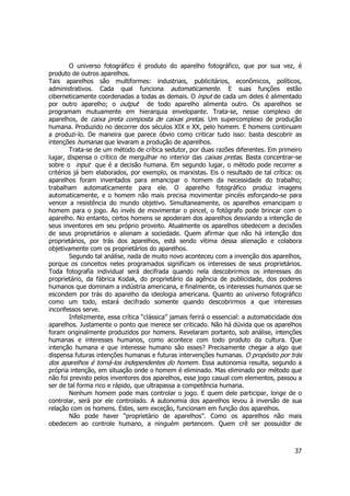 O universo fotográfico é produto do aparelho fotográfico, que por sua vez, é 
produto de outros aparelhos. 
Tais aparelhos são multiformes: industriais, publicitários, econômicos, políticos, 
administrativos. Cada qual funciona automaticamente. E suas funções estão 
ciberneticamente coordenadas a todas as demais. O input de cada um deles é alimentado 
por outro aparelho; o output de todo aparelho alimenta outro. Os aparelhos se 
programam mutuamente em hierarquia envelopante. Trata-se, nesse complexo de 
aparelhos, de caixa preta composta de caixas pretas. Um supercomplexo de produção 
humana. Produzido no decorrer dos séculos XIX e XX, pelo homem. E homens continuam 
a produzi-lo. De maneira que parece óbvio como criticar tudo isso: basta descobrir as 
intenções humanas que levaram a produção de aparelhos. 
Trata-se de um método de crítica sedutor, por duas razões diferentes. Em primeiro 
lugar, dispensa o crítico de mergulhar no interior das caixas pretas. Basta concentrar-se 
sobre o input que é a decisão humana. Em segundo lugar, o método pode recorrer a 
critérios já bem elaborados, por exemplo, os marxistas. Eis o resultado de tal crítica: os 
aparelhos foram inventados para emancipar o homem da necessidade do trabalho; 
trabalham automaticamente para ele. O aparelho fotográfico produz imagens 
automaticamente, e o homem não mais precisa movimentar pincéis esforçando-se para 
vencer a resistência do mundo objetivo. Simultaneamente, os aparelhos emancipam o 
homem para o jogo. Ao invés de movimentar o pincel, o fotógrafo pode brincar com o 
aparelho. No entanto, certos homens se apoderam dos aparelhos desviando a intenção de 
seus inventores em seu próprio proveito. Atualmente os aparelhos obedecem a decisões 
de seus proprietários e alienam a sociedade. Quem afirmar que não há intenção dos 
proprietários, por trás dos aparelhos, está sendo vítima dessa alienação e colabora 
objetivamente com os proprietários do aparelhos. 
Segundo tal análise, nada de muito novo aconteceu com a invenção dos aparelhos, 
porque os conceitos neles programados significam os interesses de seus proprietários. 
Toda fotografia individual será decifrada quando nela descobrirmos os interesses do 
proprietário, da fábrica Kodak, do proprietário da agência de publicidade, dos poderes 
humanos que dominam a indústria americana, e finalmente, os interesses humanos que se 
escondem por trás do aparelho da ideologia americana. Quanto ao universo fotográfico 
como um todo, estará decifrado somente quando descobrirmos a que interesses 
inconfessos serve. 
Infelizmente, essa crítica “clássica” jamais ferirá o essencial: a automaticidade dos 
aparelhos. Justamente o ponto que merece ser criticado. Não há dúvida que os aparelhos 
foram originalmente produzidos por homens. Revelaram portanto, sob análise, intenções 
humanas e interesses humanos, como acontece com todo produto da cultura. Que 
intenção humana e que interesse humano são esses? Precisamente chegar a algo que 
dispensa futuras intenções humanas e futuras intervenções humanas. O propósito por trás 
dos aparelhos é torná-los independentes do homem. Essa autonomia resulta, segundo a 
própria intenção, em situação onde o homem é eliminado. Mas eliminado por método que 
não foi previsto pelos inventores dos aparelhos, esse jogo casual com elementos, passou a 
ser de tal forma rico e rápido, que ultrapassa a competência humana. 
Nenhum homem pode mais controlar o jogo. E quem dele participar, longe de o 
controlar, será por ele controlado. A autonomia dos aparelhos levou à inversão de sua 
relação com os homens. Estes, sem exceção, funcionam em função dos aparelhos. 
Não pode haver “proprietário de aparelhos”. Como os aparelhos não mais 
obedecem ao controle humano, a ninguém pertencem. Quem crê ser possuidor de 
37 
 