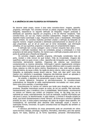 39 
9. A URGÊNCIA DE UMA FILOSOFIA DA FOTOGRAFIA 
No decorrer deste ensaio, vieram à tona estes conceitos-chave: imagem, aparelho, 
programa, informação. Tais conceitos formam as pedras angulares de toda filosofia da 
fotografia, baseando-se na seguinte definição de fotografia: imagem produzida e 
distribuída por aparelhos segundo um programa, a fim de informar receptores. Todo 
conceito-chave, por sua vez, implica conceitos subseqüentes. Imagem implica magia. 
Aparelho implica automação e jogo. Programa implica acaso e necessidade. Informação 
implica símbolo. Os conceitos implícitos permitem ampliar a definição da fotografia da 
seguinte maneira: imagem produzida e distribuída automaticamente no decorrer de um 
jogo programado, que se dá ao acaso que se torna necessidade, cuja informação 
simbólica, em sua superfície, programa o receptor para um comportamento mágico. 
A definição tem curiosa vantagem: exclui o homem enquanto fator ativo e livre. 
Portanto, é definição inaceitável. Deve ser contestada, porque a contestação é a mola 
propulsora de todo pensar filosófico. De maneira que a definição proposta pode servir de 
ponto de partida para a filosofia da fotografia. 
Os conceitos imagem, aparelho, programa, informação, considerados mais de 
perto, revelam o chão comum do qual brotam. Chão da circularidade. Imagens são 
superfícies sobre as quais circula o olhar. Aparelhos são brinquedos que funcionam com 
movimentos eternamente repetidos. Programas são sistemas que recombinam 
constantemente os mesmos elementos. Informação é epiciclo negativamente entrópico 
que deverá voltar à entropia da qual surgiu. Quando refletimos sobre os quatro conceitos-chave, 
estamos no chão do eterno retorno. Abandonamos a reta, onde nada se repete, 
chão da história, da causa e efeito. Na região do eterno retorno, sobre a qual nos coloca a 
fotografia, as explicações causais devem calar-se. “Rest, rest, dear spirit” como dizia 
Cassirer com referência à causalidade. Categorias não-históricas devem ser aplicadas à 
filosofia da fotografia, sob pena de não se adequarem ao seu assunto. 
No entanto, o abandono do pensamento causal e linear se dá espontaneamente, 
não é preciso deliberá-lo. Pensamos já pós-historicamente. Os conceitos-chaves 
sustentadores da fotografia já estão espontaneamente encrustados em nosso pensar. 
Darei como único exemplo, a cosmologia atual. 
Reconhecemos no cosmos um sistema que tende para situações cada vez mais 
prováveis. Situações improváveis surgem ao acaso, de vez em quando. Mas retornarão, 
necessariamente, para a tendência rumo à probabilidade. Reformulando: reconhecemos 
no cosmos um sistema que contém um programa inicial, no big bang, que vai se 
realizando por acaso, automaticamente. No curso da realização, surgirão informações que 
vão pouco a pouco, se desinformando. A cada instante, o universo é situação surgida ao 
acaso, que levará necessariamente à morte “térmica”, de forma que o universo é aparelho 
produtor do caos. A nossa própria cosmologia não passa de imagem desse aparelho. Em 
conseqüência, tal cosmovisão deve descartar toda explicação causal e recorrer a 
explicações formais, funcionais. Os quatro conceitos-chave da fotografia são também os 
da cosmologia. 
A estrutura pós-histórica do nosso pensamento pode ser encontrada em vários 
outros terrenos: biologia, psicologia, lingüística, informática, cibernética, para citar apenas 
alguns. Em todos, estamos já, de forma espontânea, pensando informaticamente, 
 
