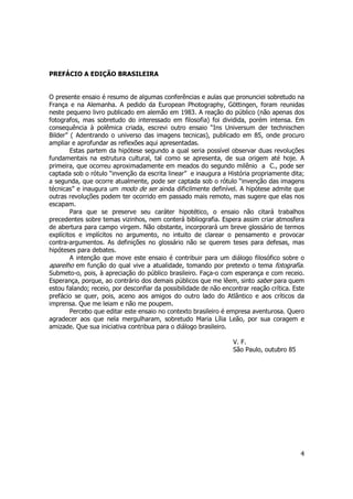 4 
PREFÁCIO A EDIÇÃO BRASILEIRA 
O presente ensaio é resumo de algumas conferências e aulas que pronunciei sobretudo na 
França e na Alemanha. A pedido da European Photography, Göttingen, foram reunidas 
neste pequeno livro publicado em alemão em 1983. A reação do público (não apenas dos 
fotografos, mas sobretudo do interessado em filosofia) foi dividida, porém intensa. Em 
consequência à polêmica criada, escrevi outro ensaio “Ins Universum der technischen 
Bilder” ( Adentrando o universo das imagens tecnicas), publicado em 85, onde procuro 
ampliar e aprofundar as reflexões aqui apresentadas. 
Estas partem da hipótese segundo a qual seria possível observar duas revoluções 
fundamentais na estrutura cultural, tal como se apresenta, de sua origem até hoje. A 
primeira, que ocorreu aproximadamente em meados do segundo milênio a C., pode ser 
captada sob o rótulo “invenção da escrita linear” e inaugura a História propriamente dita; 
a segunda, que ocorre atualmente, pode ser captada sob o rótulo “invenção das imagens 
técnicas” e inaugura um modo de ser ainda dificilmente definível. A hipótese admite que 
outras revoluções podem ter ocorrido em passado mais remoto, mas sugere que elas nos 
escapam. 
Para que se preserve seu caráter hipotético, o ensaio não citará trabalhos 
precedentes sobre temas vizinhos, nem conterá bibliografia. Espera assim criar atmosfera 
de abertura para campo virgem. Não obstante, incorporará um breve glossário de termos 
explícitos e implícitos no argumento, no intuito de clarear o pensamento e provocar 
contra-argumentos. As definições no glossário não se querem teses para defesas, mas 
hipóteses para debates. 
A intenção que move este ensaio é contribuir para um diálogo filosófico sobre o 
aparelho em função do qual vive a atualidade, tomando por pretexto o tema fotografia. 
Submeto-o, pois, à apreciação do público brasileiro. Faça-o com esperança e com receio. 
Esperança, porque, ao contrário dos demais públicos que me lêem, sinto saber para quem 
estou falando; receio, por desconfiar da possibilidade de não encontrar reação crítica. Este 
prefácio se quer, pois, aceno aos amigos do outro lado do Atlântico e aos críticos da 
imprensa. Que me leiam e não me poupem. 
Percebo que editar este ensaio no contexto brasileiro é empresa aventurosa. Quero 
agradecer aos que nela mergulharam, sobretudo Maria Lília Leão, por sua coragem e 
amizade. Que sua iniciativa contribua para o diálogo brasileiro. 
V. F. 
São Paulo, outubro 85 
 