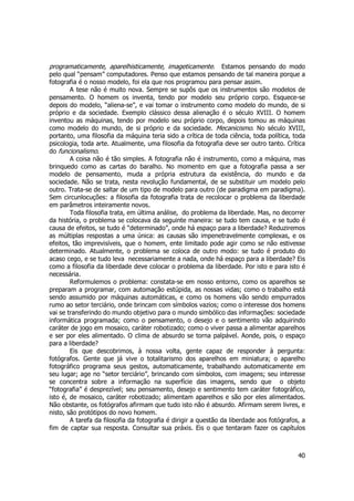 programaticamente, aparelhisticamente, imageticamente. Estamos pensando do modo 
pelo qual “pensam” computadores. Penso que estamos pensando de tal maneira porque a 
fotografia é o nosso modelo, foi ela que nos programou para pensar assim. 
A tese não é muito nova. Sempre se supôs que os instrumentos são modelos de 
pensamento. O homem os inventa, tendo por modelo seu próprio corpo. Esquece-se 
depois do modelo, “aliena-se”, e vai tomar o instrumento como modelo do mundo, de si 
próprio e da sociedade. Exemplo clássico dessa alienação é o século XVIII. O homem 
inventou as máquinas, tendo por modelo seu próprio corpo, depois tomou as máquinas 
como modelo do mundo, de si próprio e da sociedade. Mecanicismo. No século XVIII, 
portanto, uma filosofia da máquina teria sido a crítica de toda ciência, toda política, toda 
psicologia, toda arte. Atualmente, uma filosofia da fotografia deve ser outro tanto. Crítica 
do funcionalismo. 
A coisa não é tão simples. A fotografia não é instrumento, como a máquina, mas 
brinquedo como as cartas do baralho. No momento em que a fotografia passa a ser 
modelo de pensamento, muda a própria estrutura da existência, do mundo e da 
sociedade. Não se trata, nesta revolução fundamental, de se substituir um modelo pelo 
outro. Trata-se de saltar de um tipo de modelo para outro (de paradigma em paradigma). 
Sem circunlocuções: a filosofia da fotografia trata de recolocar o problema da liberdade 
em parâmetros inteiramente novos. 
Toda filosofia trata, em última análise, do problema da liberdade. Mas, no decorrer 
da história, o problema se colocava da seguinte maneira: se tudo tem causa, e se tudo é 
causa de efeitos, se tudo é “determinado”, onde há espaço para a liberdade? Reduziremos 
as múltiplas respostas a uma única: as causas são impenetravelmente complexas, e os 
efeitos, tão imprevisíveis, que o homem, ente limitado pode agir como se não estivesse 
determinado. Atualmente, o problema se coloca de outro modo: se tudo é produto do 
acaso cego, e se tudo leva necessariamente a nada, onde há espaço para a liberdade? Eis 
como a filosofia da liberdade deve colocar o problema da liberdade. Por isto e para isto é 
necessária. 
Reformulemos o problema: constata-se em nosso entorno, como os aparelhos se 
preparam a programar, com automação estúpida, as nossas vidas; como o trabalho está 
sendo assumido por máquinas automáticas, e como os homens vão sendo empurrados 
rumo ao setor terciário, onde brincam com símbolos vazios; como o interesse dos homens 
vai se transferindo do mundo objetivo para o mundo simbólico das informações: sociedade 
informática programada; como o pensamento, o desejo e o sentimento vão adquirindo 
caráter de jogo em mosaico, caráter robotizado; como o viver passa a alimentar aparelhos 
e ser por eles alimentado. O clima de absurdo se torna palpável. Aonde, pois, o espaço 
para a liberdade? 
Eis que descobrimos, à nossa volta, gente capaz de responder à pergunta: 
fotógrafos. Gente que já vive o totalitarismo dos aparelhos em miniatura; o aparelho 
fotográfico programa seus gestos, automaticamente, trabalhando automaticamente em 
seu lugar; age no “setor terciário”, brincando com símbolos, com imagens; seu interesse 
se concentra sobre a informação na superfície das imagens, sendo que o objeto 
“fotografia” é desprezível; seu pensamento, desejo e sentimento tem caráter fotográfico, 
isto é, de mosaico, caráter robotizado; alimentam aparelhos e são por eles alimentados. 
Não obstante, os fotógrafos afirmam que tudo isto não é absurdo. Afirmam serem livres, e 
nisto, são protótipos do novo homem. 
A tarefa da filosofia da fotografia é dirigir a questão da liberdade aos fotógrafos, a 
fim de captar sua resposta. Consultar sua práxis. Eis o que tentaram fazer os capítulos 
40 
 
