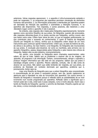 anteriores. Várias respostas apareceram: 1. o aparelho é infra-humanamente estúpido e 
pode ser enganado; 2. os programas dos aparelhos permitem introdução de elementos 
humanos não-previstos; 3. as informações produzidas e distribuídas por aparelhos podem 
ser desviadas da intenção dos aparelhos e submetidas a intenções humanas; 4. os 
aparelhos são desprezíveis. Tais respostas, e outras possíveis, são redutíveis a uma: 
liberdade é jogar contra o aparelho. E isto é possível. 
No entanto, esta resposta não é dada pelos fotógrafos espontaneamente. Somente 
aparece como escrutínio filosófico da sua práxis. Os fotógrafos, quando são provocados, 
dão respostas diferentes.Quem lê os textos escritos por fotógrafos, verifica crerem eles 
que fazem outra coisa. Crêem fazer obras de arte, ou que se engajam politicamente, ou 
que contribuem para o aumento do conhecimento. E quem lê história da fotografia 
(escrita por fotógrafo ou crítico), verifica que os fotógrafos crêem dispor de um novo 
instrumento para continuar agindo historicamente. Crêem que, ao lado da história da arte, 
da ciência e da política, há mais história: a da fotografia. Os fotógrafos são inconscientes 
da sua práxis. A revolução pós-industrial, tal como se manifesta, pela primeira vez no 
aparelho fotográfico, passou despercebida pelos fotógrafos e pela maioria dos críticos de 
fotografia. Nadam eles na pós-indústria, inconscientemente. 
Há, porém, uma exceção: os fotógrafos assim chamados experimentais; estes 
sabem do que se trata. Sabem que os problemas a resolver são os da imagem, do 
aparelho, do programa e da informação. Tentam, conscientemente, obrigar o aparelho a 
produzir imagem informativa que não está em seu programa. Sabem que sua práxis é 
estratégia dirigida contra o aparelho. Mesmo sabendo, contudo, não se dão conta do 
alcance de sua práxis. Não sabem que estão tentando dar resposta, por sua práxis, ao 
problema da liberdade em contexto dominado por aparelhos, problema que é, 
precisamente, tentar opor-se. 
Urge uma filosofia da fotografia para que a práxis fotográfica seja conscientizada. 
A conscientização de tal práxis é necessária porque, sem ela, jamais captaremos as 
aberturas para a liberdade na vida do funcionário dos aparelhos. Em outros termos: a 
filosofia da fotografia é necessária porque é reflexão sobre as possibilidades de se viver 
livremente num mundo programado por aparelhos. Reflexão sobre o significado que o 
homem pode dar à vida, onde tudo é acaso estúpido, rumo à morte absurda. Assim vejo a 
tarefa da filosofia da fotografia: apontar o caminho da liberdade. Filosofia urgente por ser 
ela, talvez, a única revolução ainda possível. 
41 
 