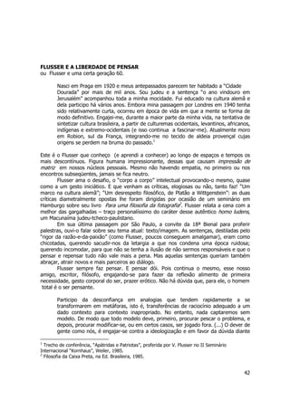 42 
FLUSSER E A LIBERDADE DE PENSAR 
ou Flusser e uma certa geração 60. 
Nasci em Praga em 1920 e meus antepassados parecem ter habitado a “Cidade 
Dourada” por mais de mil anos. Sou judeu e a sentença “o ano vindouro em 
Jerusalém” acompanhou toda a minha mocidade. Fui educado na cultura alemã e 
dela participo há vários anos. Embora mina passagem por Londres em 1940 tenha 
sido relativamente curta, ocorreu em época de vida em que a mente se forma de 
modo definitivo. Engajei-me, durante a maior parte da minha vida, na tentativa de 
sintetizar cultura brasileira, a partir de culturemas ocidentais, levantinos, africanos, 
indígenas e extremo-ocidentais (e isso continua a fascinar-me). Atualmente moro 
em Robion, sul da França, integrando-me no tecido de aldeia provençal cujas 
origens se perdem na bruma do passado.1 
Este é o Flusser que conheço (e aprendi a conhecer) ao longo de espaços e tempos os 
mais descontínuos. Figura humana impressionante, dessas que causam impressão de 
matriz em nossos núcleos pessoais. Mesmo não havendo empatia, no primeiro ou nos 
encontros subseqüentes, jamais se fica neutro. 
Flusser ama o desafio, o “corpo a corpo” intelectual provocando-o mesmo, quase 
como a um gesto iniciático. E que venham as críticas, elogiosas ou não, tanto faz! “Um 
marco na cultura alemã”; “Um desrespeito filosófico, de Platão a Wittgenstein”: as duas 
críticas diametralmente opostas lhe foram dirigidas por ocasião de um seminário em 
Hamburgo sobre seu livro Para uma filosofia da fotografia2. Flusser relata a cena com a 
melhor das gargalhadas – traço personalíssimo do caráter desse autêntico homo ludens, 
um Macunaíma judeu-tcheco-paulistano. 
Em sua última passagem por São Paulo, a convite da 18ª Bienal para proferir 
palestras, ouvi-o falar sobre seu tema atual: texto/imagem. As sentenças, destiladas pelo 
“rigor da razão-e-da-paixão” (como Flusser, poucos conseguem amalgamar), eram como 
chicotadas, querendo sacudir-nos da letargia a que nos condena uma época ruidosa; 
querendo incomodar, para que não se tenha a ilusão de não sermos responsáveis e que o 
pensar e repensar tudo não vale mais a pena. Mas aquelas sentenças queriam também 
abraçar, atrair novos e mais parceiros ao diálogo. 
Flusser sempre faz pensar. E pensar dói. Pois continua o mesmo, esse nosso 
amigo, escritor, filósofo, engajando-se para fazer da reflexão alimento de primeira 
necessidade, gesto corporal do ser, prazer erótico. Não há dúvida que, para ele, o homem 
total é o ser pensante. 
Participo da desconfiança em analogias que tendem rapidamente a se 
transformarem em metáforas, isto é, transferências de raciocínio adequado a um 
dado contexto para contexto inapropriado. No entanto, nada captaremos sem 
modelo. De modo que todo modelo deve, primeiro, procurar pescar o problema, e 
depois, procurar modificar-se, ou em certos casos, ser jogado fora. (...) O dever de 
gente como nós, é engajar-se contra a ideologização e em favor da dúvida diante 
1 Trecho de conferência, “Apátridas e Patriotas”, proferida por V. Flusser no II Seminário 
Internacional “Kornhaus”, Weiler, 1985. 
2 Filosofia da Caixa Preta, na Ed. Brasileira, 1985. 
 