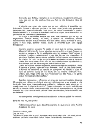 do mundo, que, de fato, é complexo e não simplificável. Engajamento difícil, por 
certo, mas nem por isto, apolítico. Para nós, Polis é a elite decisória e não a tal 
massa.3 
A intenção que move este relato, que se quer subjetivo, é possibilitar um 
testemunho humano – não mais que isso – da vívida presença entre nós, geralmente 
incompreendida, super-sub-estimada, deste que é, por muitos, considerado “o genuíno 
filósofo brasileiro”-, já que falar de sua obra é tarefa que exigiria plena desenvoltura no 
percurso de seu controvertido pensamento. 
Se o faço, é certamente apoiada pelo afeto, mas sobretudo por um tipo de 
engajamento. Publicar Flusser, no Brasil, é questão de honestidade, simples 
reconhecimento do valor de suas reflexões. Mas falar sobre a pessoa de Flusser é, talvez, 
querer ir mais longe, penetrar floresta escura, já invadindo quem sabe espaço 
transpessoal. 
Aprendi o seguinte: ao nascer fui jogado em tecido que me prendeu a pessoas. 
Não escolhi tal tecido. Ao viver, e sobretudo ao migrar, teci eu próprio fios que me 
prendem a pessoas e fiz em colaboração com tais pessoas. “Criei” amores e 
amizades (e ódios e antagonismos); é por tais fios que sou responsável. O 
patriotismo é nefasto porque assume e glorifica os fios impostos e menospreza os 
fios criados. Por certo: os fios impostos podem ser elaborados para se tornarem 
criados. Mas o que importa é isto: não sou responsável por meus laços familiais ou 
de vizinhança, mas por meus amigos e pela mulher que amo. 
Quanto aos fios que prendem as pessoas, tenho duas experiências opostas. Todas 
as pessoas às quais fui ligado em Praga morreram. Todas. Os judeus nos campos, 
os tchecos na resistência, os alemães em Stalingrado. As pessoas às quais fui 
ligado (e continuo ligado) em São Paulo, em sua maioria, continuam vivas. 
Embora, pois, Praga tenha sido mais “misteriosa” que São Paulo, o nó górdio 
cortado foi macabramente mais fácil.4 
Quando o conhecemos – refiro-me a um grupo de jovens universitários dos anos 
60, geração que cultivava um jeito de vivenciar intelectualmente a sua angustia e cuja 
ironia não havia ainda descambado para o deboche-, estávamos todos submersos no 
grande vazio que é a busca de sentido.5 Flusser, estrangeiro no mundo, apátrida por 
excelência, assistia a tudo, promovendo tudo. Mas entre o seu engajamento na cultura 
brasileira e o nosso destacar-se do pano de fundo habitual-nativo, uma sutil dialética se 
estabelecerá. 
Nós os migrantes, somos janelas através das quais os nativos podem ver o mundo. 
43 
Seria ele, para nós, esta janela? 
Mistério mais profundo que o da pátria geográfica é o que cerca o outro. A pátria 
do apátrida é o outro. 
3 Carta de V. Flusser, 1983. 
4 Op. cit. in (1). 
5 Entre outros, faziam parte do grupo: Alan Meyer, Betty Mindlin, Celso Lafer, Dina Flusser, Gabriel 
Waldman, José Carlos Ismael, Maria Eugênia Tavares, Maria Lilia Leão, Mauro Chaves. 
 
