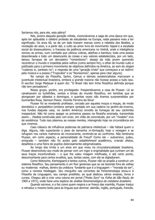 44 
Seríamos nós, para ele, esta pátria? 
Nós, jovens daquela geração niilista, vivenciávamos a saga de uma época em que, 
após ter aplaudido o célebre protesto de estudantes na Europa, nada passava mais a ter 
significado. Os anos 60, se de um lado traziam marcas como a rebeldia dos Beatles, a 
revelação do sexo, e a partir daí, o culto ao amor livre do movimento hippie e a escalada 
social do bissexualismo; o fracasso da potência americana no Vietnã, onde a inteligência 
venceu as armas, num combate que utilizou cobras, abelhas e bambus; toda uma poesia 
desordenada e todo um desencanto às coisas e aos valores estabelecidos, por um lado, 
deixou farrapos de um derradeiro “romantismo”: desejo da mão jovem querendo 
reconstruir o mundo e impedida pelos velhos (como sempre foi); o olhar do mundo culto e 
politizado para o primeiro movimento de objetivos definidos na América, ao som do slogan 
“cubanos si, yankees no”; a resposta de uma “geração triste” que começava a se redimir 
pela música e a poesia (“Tropicália” e os “Novíssimos”, apenas para citar alguns). 
No campo da Filosofia, Sartre, Camus e demais existencialistas marcavam a 
juventude intelectual brasileira, embora a grande maioria não tivesse acesso a tudo isso. 
O escritor Jorge Medauar é quem diz: “O Brasil não tem linha filosófica definida porque 
não tem pensadores”. 
Nosso grupo, porém, era privilegiado: freqüentávamos a casa de Flusser. Lá se 
canalizavam os turbilhões, ventos e brisas do mundo filosófico, em tertúlias que se 
alongavam por sábados e domingos, e quantas vezes não éramos surpreendidos por 
Guimarães Rosa, Samson Flexor, Vicente Ferreira da Silva! 
Flusser foi se revelando professor, cercado por aqueles moços e moças, de modo 
doméstico e peripatético (embora sempre sentado em sua cadeira no jardim-de-inverno, 
nos fundos daquela casa, no Jardim América) envolto às fumaças de seu cachimbo 
inseparável. Não há como apagar os primeiros passos na filosofia ensinada, transmitida 
assim... Paideia construída pelo con-viver, em chão de concretude, por um “modelo” vivo 
de existência. Tudo isso plasmou as nossas mentes, interagindo hoje na circunstância em 
que vivemos. 
Caso clássico de influência poderosa de patriarca intelectual – não faltará quem o 
diga. Alguns, não suportando o peso de tamanha in-formação, hoje o renegam e se 
refugiam nos cantos matreiros do inconsciente, omitindo-se ao confronto. Não lembraria 
Flusser, em certo aspecto, a personalidade de Freud? Como ele – subversivo, judeu, 
emigrado – também não foi aceito pelo establishment acadêmico, criando afetos, 
desafetos e uma fieira de pupilos dolorosamente estigmatizados. 
Ao longo dos trinta e um anos em que viveu na circunstancialidade brasileira, 
Flusser desenvolveu seu modo de pensar com um vigor e originalidade que cunham um de 
seus traços inconfundíveis – o que lhe valeu imagem mitificada, e até certo ponto, 
desconcertante para certos eruditos, que, tantas vezes, com ele se digladiaram. 
Como Nietzsche, Kierkegaard e tantos outros, Flusser não se propôs a construir um 
sistema filosófico. Seu pensamento é um fluir generoso que se vai tecendo fora de velhas 
ou modernas malhas, dentro da urdidura fundante que é a linguagem – “morada do ser”, 
como a nomeia Heidegger. Seu mergulho nas correntes da Fenomenologia levou-o à 
Filosofia da Linguagem, seu campo predileto, ao qual dedicou vários ensaios, livros e 
cursos. Chegou até a criar uma coluna em jornal (“Posto Zero” na Folha de São Paulo, de 
1969 a 1971), onde fazia uma espécie de análise fenomenológica do cotidiano brasileiro. 
Quando escreve, e o faz como quem respira o ar fresco das manhãs, Flusser traduz 
e retraduz o mesmo texto para as línguas que domina: alemão, inglês, português, francês. 
 