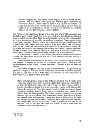 Sinto-me abrigado por, pelo menos, quatro línguas, e isto se reflete no meu 
trabalho, uma das razões pelas quais me interesso pelos fenômenos da 
comunicação humana. Reflito sobre os abismos que separam os homens e as 
pontes que atravessam tais abismos, porque flutuo, eu próprio, por cima deles. De 
modo que a transcendência das pátrias é minha vivência concreta, meu trabalho 
cotidiano e o tema das reflexões às quais me dedico.6 
Max Planck, em sua biografia, diz que para haver uma idéia original são necessárias duas 
condições: que o “criador” esteja livre e que morra toda uma geração, porque apenas a 
seguinte poderá compreendê-la. Os contemporâneos estão comprometidos e escravizados, 
por isso se assustam com o novo. Eis, numa palavra, o pecado de Flusser: pensar o novo 
e, para tanto, estar livre. Qualquer pessoa que entra em contato com suas idéias percebe 
o quão ligadas estão ligadas com o que acontece à sua volta. Não se pode delimitar as 
bases de seu pensamento, porque ele está constantemente correlacionado a fatos, não 
importa de que natureza. A aguda capacidade de observar o mundo e captar a atualidade, 
filtrando a ambos pelos conceitos clássicos e construindo os seus próprios conceitos, 
tornam Vilém Flusser o pensador para a época “pós-histórica” que atravessamos. 
É precisamente a consonância entre observação dos fatos e sua resultante reflexão 
que nos dá a sensação do verdadeiro. Mas, para que tal sensação conduza à verdade, o 
que ainda nos falta? 
Aqui transcrevo pergunta feita ao psicanalista Isaías Kirschbaum, que após driblar 
com mestria: la reponse est la mort de la question...(que analista, afinal, não tem 
necessariamente de ser filósofo...) assim respondeu: “Consenso é que dá cunho de 
verdade”. 
Daí, minha indagação: teria sido o meio cultural brasileiro – e o paulistano em 
particular – propício à formação de um consenso ao pensamento flusseriano, consenso 
que, por sua vez, teria de ser o fruto maduro de exercícios de crítica responsável e 
consciente por parte da comunidade pensante? 
Migrar é situação criativa, mas dolorosa. Toda uma literatura trata da relação entre 
criatividade e sofrimento. Quem abandona a pátria (por necessidade ou decisão, e 
as duas são dificilmente separáveis), sofre. Porque mil fios o ligam à pátria, e 
quando estes são amputados, é como se intervenção cirúrgica tenha sido operada. 
Quando fui expulso de Praga (ou quando tomei a decisão corajosa de fugir), 
vivenciei o colapso do universo. É que confundi o meu intimo com o espaço lá fora. 
Sofri as dores dos fios amputados. Mas depois, na Londres dos primeiros anos da 
guerra, e com a premonição do horror dos campos, comecei a me dar conta de que 
tais dores não eram as de operação cirúrgica, mas de parto. Dei-me conta de que os 
fios cortados me tinham alimentado, e que estava sendo projetado para a liberdade. 
Fui tomado pela vertigem da liberdade, a qual se manifesta pela inversão da 
pergunta “livre de quê” em “livre para fazer o quê”. E assim somos todos os 
migrantes: seres tomados de vertigem.7 
45 
6 Op. cit. in (1) 
7 Op. cit. in (1) 
 