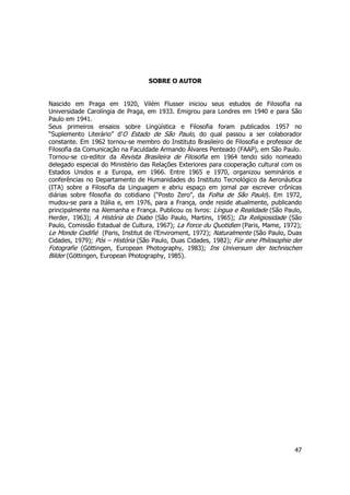 47 
SOBRE O AUTOR 
Nascido em Praga em 1920, Vilém Flusser iniciou seus estudos de Filosofia na 
Universidade Carolíngia de Praga, em 1933. Emigrou para Londres em 1940 e para São 
Paulo em 1941. 
Seus primeiros ensaios sobre Lingüística e Filosofia foram publicados 1957 no 
“Suplemento Literário” d’O Estado de São Paulo, do qual passou a ser colaborador 
constante. Em 1962 tornou-se membro do Instituto Brasileiro de Filosofia e professor de 
Filosofia da Comunicação na Faculdade Armando Álvares Penteado (FAAP), em São Paulo. 
Tornou-se co-editor da Revista Brasileira de Filosofia em 1964 tendo sido nomeado 
delegado especial do Ministério das Relações Exteriores para cooperação cultural com os 
Estados Unidos e a Europa, em 1966. Entre 1965 e 1970, organizou seminários e 
conferências no Departamento de Humanidades do Instituto Tecnológico da Aeronáutica 
(ITA) sobre a Filosofia da Linguagem e abriu espaço em jornal par escrever crônicas 
diárias sobre filosofia do cotidiano (“Posto Zero”, da Folha de São Paulo). Em 1972, 
mudou-se para a Itália e, em 1976, para a França, onde reside atualmente, publicando 
principalmente na Alemanha e França. Publicou os livros: Língua e Realidade (São Paulo, 
Herder, 1963); A História do Diabo (São Paulo, Martins, 1965); Da Religiosidade (São 
Paulo, Comissão Estadual de Cultura, 1967); La Force du Quotidien (Paris, Mame, 1972); 
Le Monde Codifié (Paris, Institut de l’Enviroment, 1972); Naturalmente (São Paulo, Duas 
Cidades, 1979); Pós – História (São Paulo, Duas Cidades, 1982); Für eine Philosophie der 
Fotografie (Göttingen, European Photography, 1983); Ins Universum der technischen 
Bilder (Göttingen, European Photography, 1985). 
 