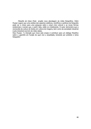 Filosofia da Caixa Preta propõe nova abordagem da mídia fotográfica. Vilém 
Flusser sugere que uma análise dos aspectos estéticos, científicos e políticos da fotografia 
pode ser a chave para uma pesquisa sobre a atual crise cultural e as novas formas 
existenciais e sociais que, a partir dela, estão se cristalizando. O autor demonstra que a 
reviravolta da cultura de textos em cultura de imagens, bem como da sociedade industrial 
à pós-industrial ocorrem de mãos dadas. 
Para Flusser, “a intenção que move este ensaio é contribuir para um diálogo filosófico 
sobre o aparelho em função do qual vive a atualidade, tomando por pretexto o tema 
fotografia”. 
48 
