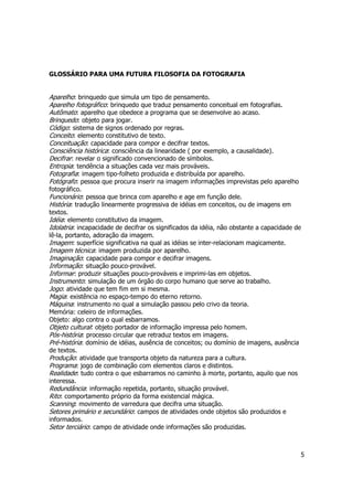 5 
GLOSSÁRIO PARA UMA FUTURA FILOSOFIA DA FOTOGRAFIA 
Aparelho: brinquedo que simula um tipo de pensamento. 
Aparelho fotográfico: brinquedo que traduz pensamento conceitual em fotografias. 
Autômato: aparelho que obedece a programa que se desenvolve ao acaso. 
Brinquedo: objeto para jogar. 
Código: sistema de signos ordenado por regras. 
Conceito: elemento constitutivo de texto. 
Conceituação: capacidade para compor e decifrar textos. 
Consciência histórica: consciência da linearidade ( por exemplo, a causalidade). 
Decifrar: revelar o significado convencionado de símbolos. 
Entropia: tendência a situações cada vez mais prováveis. 
Fotografia: imagem tipo-folheto produzida e distribuída por aparelho. 
Fotógrafo: pessoa que procura inserir na imagem informações imprevistas pelo aparelho 
fotográfico. 
Funcionário: pessoa que brinca com aparelho e age em função dele. 
História: tradução linearmente progressiva de idéias em conceitos, ou de imagens em 
textos. 
Idéia: elemento constitutivo da imagem. 
Idolatria: incapacidade de decifrar os significados da idéia, não obstante a capacidade de 
lê-la, portanto, adoração da imagem. 
Imagem: superfície significativa na qual as idéias se inter-relacionam magicamente. 
Imagem técnica: imagem produzida por aparelho. 
Imaginação: capacidade para compor e decifrar imagens. 
Informação: situação pouco-provável. 
Informar: produzir situações pouco-prováveis e imprimi-las em objetos. 
Instrumento: simulação de um órgão do corpo humano que serve ao trabalho. 
Jogo: atividade que tem fim em si mesma. 
Magia: existência no espaço-tempo do eterno retorno. 
Máquina: instrumento no qual a simulação passou pelo crivo da teoria. 
Memória: celeiro de informações. 
Objeto: algo contra o qual esbarramos. 
Objeto cultural: objeto portador de informação impressa pelo homem. 
Pós-história: processo circular que retraduz textos em imagens. 
Pré-história: domínio de idéias, ausência de conceitos; ou domínio de imagens, ausência 
de textos. 
Produção: atividade que transporta objeto da natureza para a cultura. 
Programa: jogo de combinação com elementos claros e distintos. 
Realidade: tudo contra o que esbarramos no caminho à morte, portanto, aquilo que nos 
interessa. 
Redundância: informação repetida, portanto, situação provável. 
Rito: comportamento próprio da forma existencial mágica. 
Scanning: movimento de varredura que decifra uma situação. 
Setores primário e secundário: campos de atividades onde objetos são produzidos e 
informados. 
Setor terciário: campo de atividade onde informações são produzidas. 
 