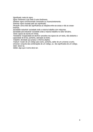 6 
Significado: meta do signo. 
Signo: fenômeno cuja meta é outro fenômeno. 
Símbolo: signo convencionado consciente ou inconscientemente. 
Sintoma: signo causado pelo seu significado. 
Situação: cena onde são significativas as relações-entre-as-coisas e não as coisas-mesmas. 
Sociedade industrial: sociedade onde a maioria trabalha com máquinas. 
Sociedade pós-industrial: sociedade onde a maioria trabalha no setor terciário. 
Texto: signos da escrita em linhas. 
Textolatria: incapacidade de decifrar conceitos nos signos de um texto, não obstante a 
capacidade de lê-los, portanto, adoração ao texto. 
Trabalho: atividade que produz e informa objetos. 
Traduzir: mudar de um código para outro, portanto, saltar de um universo a outro. 
Universo: conjunto das combinações de um código, ou dos significados de um código. 
Valor: dever-se. 
Válido: algo que é como deve ser. 
 