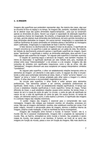 7 
1. A IMAGEM 
Imagens são superfícies que pretendem representar algo. Na maioria dos casos, algo que 
se encontra lá fora no espaço e no tempo. As imagens são, portanto, resultado do esforço 
de se abstrair duas das quatro dimensões espácio-temporais , para que se conservem 
apenas as dimensões do plano. Devem sua origem à capacidade de abstração específica 
que podemos chamar de imaginação. No entanto, a imaginação tem dois aspectos: se de 
um lado, permite abstrair duas dimensões dos fenômenos, de outro permite reconstituir as 
duas dimensões abstraídas na imagem. Em outros termos: imaginação é a capacidade de 
codificar fenômenos de quatro dimensões em símbolos planos e decodificar as mensagens 
assim codificadas. Imaginação é a capacidade de fazer e decifrar imagens. 
O fator decisivo no deciframento de imagens é tratar-se de planos. O significado da 
imagem encontra-se na superfície e pode ser captado por um golpe de vista. No entanto, 
tal método de deciframento produzirá apenas o significado superficial da imagem. Quem 
quiser “aprofundar” o significado e restituir as dimensões abstraídas, deve permitir à sua 
vista vaguear pela superfície da imagem. Tal vaguear pela superfície é chamado scanning. 
O traçado do scanning segue a estrutura da imagem, mas também impulsos no 
íntimo do observador. O significado decifrado por este método será, pois, resultado de 
síntese entre duas “intencionalidades”: a do emissor e a do receptor. Imagens não são 
conjuntos de símbolos com significados inequívocos, como o são as cifras: não são 
“denotativas”. Imagens oferecem aos seus receptores um espaço interpretativo: símbolos 
“conotativos”. 
Ao vaguear pela superfície, o olhar vai estabelecendo relações temporais entre os 
elementos da imagem: um elemento é visto após o outro. O vaguear do olhar é circular: 
tende a voltar para contemplar elementos já vistos. Assim, o “antes” se torna “depois”, e o 
“depois” se torna o “antes”. O tempo projetado pelo olhar sobre a imagem é o eterno 
retorno. O olhar diacroniza a sincronicidade imaginística por ciclos. 
Ao circular pela superfície, o olhar tende a voltar sempre para elementos 
preferenciais. Tais elementos passam a ser centrais, portadores preferenciais do 
significado. Deste modo, o olhar vai estabelecendo relações significativas. O tempo que 
circula e estabelece relações significativas é muito específico: tempo de magia. Tempo 
diferente do linear, o qual estabelece relações causais entre eventos. No tempo linear, o 
nascer do sol é a causa do canto do galo; no circular, o canto do galo dá significado ao 
nascer do sol, e este dá significado ao canto do galo. Em outros termos: no tempo da 
magia, um elemento explica o outro, e este explica o primeiro. O significado das imagens 
é o contexto mágico das relações reversíveis. 
O caráter mágico das imagens é essencial para a compreensão das suas 
mensagens. Imagens são códigos que traduzem eventos em situações, processos em 
cenas. Não que as imagens eternalizem eventos; elas substituem eventos por cenas. E tal 
poder mágico, inerente à estruturação plana da imagem, domina a dialética interna da 
imagem, própria a toda mediação, e nela se manifesta de forma incomparável. 
Imagens são mediações entre homem e mundo. O homem “existe”, isto é, o 
mundo não lhe é acessível imediatamente. Imagens têm o propósito de representar o 
mundo. Mas, ao fazê-lo, entrepõem-se entre mundo e homem. Seu propósito é serem 
mapas do mundo, mas passam a ser biombos. O homem, ao invés de se servir das 
imagens em função do mundo, passa a viver em função de imagens. Não mais decifra as 
 