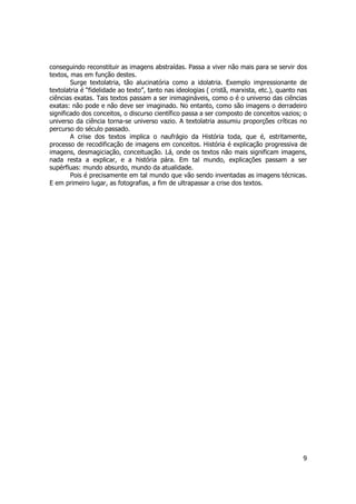 conseguindo reconstituir as imagens abstraídas. Passa a viver não mais para se servir dos 
textos, mas em função destes. 
Surge textolatria, tão alucinatória como a idolatria. Exemplo impressionante de 
textolatria é “fidelidade ao texto”, tanto nas ideologias ( cristã, marxista, etc.), quanto nas 
ciências exatas. Tais textos passam a ser inimagináveis, como o é o universo das ciências 
exatas: não pode e não deve ser imaginado. No entanto, como são imagens o derradeiro 
significado dos conceitos, o discurso científico passa a ser composto de conceitos vazios; o 
universo da ciência torna-se universo vazio. A textolatria assumiu proporções críticas no 
percurso do século passado. 
A crise dos textos implica o naufrágio da História toda, que é, estritamente, 
processo de recodificação de imagens em conceitos. História é explicação progressiva de 
imagens, desmagiciação, conceituação. Lá, onde os textos não mais significam imagens, 
nada resta a explicar, e a história pára. Em tal mundo, explicações passam a ser 
supérfluas: mundo absurdo, mundo da atualidade. 
Pois é precisamente em tal mundo que vão sendo inventadas as imagens técnicas. 
9 
E em primeiro lugar, as fotografias, a fim de ultrapassar a crise dos textos. 
 