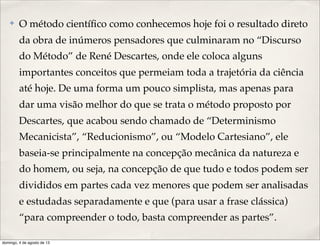✤ O método cientíﬁco como conhecemos hoje foi o resultado direto
da obra de inúmeros pensadores que culminaram no “Discurso
do Método” de René Descartes, onde ele coloca alguns
importantes conceitos que permeiam toda a trajetória da ciência
até hoje. De uma forma um pouco simplista, mas apenas para
dar uma visão melhor do que se trata o método proposto por
Descartes, que acabou sendo chamado de “Determinismo
Mecanicista”, “Reducionismo”, ou “Modelo Cartesiano”, ele
baseia-se principalmente na concepção mecânica da natureza e
do homem, ou seja, na concepção de que tudo e todos podem ser
divididos em partes cada vez menores que podem ser analisadas
e estudadas separadamente e que (para usar a frase clássica)
“para compreender o todo, basta compreender as partes”.
domingo, 4 de agosto de 13
 