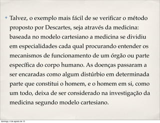 ✤ Talvez, o exemplo mais fácil de se veriﬁcar o método
proposto por Descartes, seja através da medicina:
baseada no modelo cartesiano a medicina se dividiu
em especialidades cada qual procurando entender os
mecanismos de funcionamento de um órgão ou parte
especíﬁca do corpo humano. As doenças passaram a
ser encaradas como algum distúrbio em determinada
parte que constitui o homem, e o homem em si, como
um todo, deixa de ser considerado na investigação da
medicina segundo modelo cartesiano.
domingo, 4 de agosto de 13
 