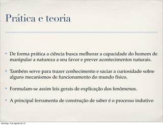 Prática e teoria
✤ De forma prática a ciência busca melhorar a capacidade do homem de
manipular a natureza a seu favor e prever acontecimentos naturais.
✤ Também serve para trazer conhecimento e saciar a curiosidade sobre
alguns mecanismos de funcionamento do mundo físico.
✤ Formulam-se assim leis gerais de explicação dos fenômenos.
✤ A principal ferramenta de construção de saber é o processo indutivo
domingo, 4 de agosto de 13
 