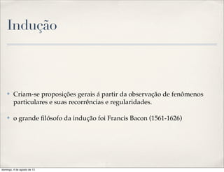 Indução
✤ Criam-se proposições gerais á partir da observação de fenômenos
particulares e suas recorrências e regularidades.
✤ o grande ﬁlósofo da indução foi Francis Bacon (1561-1626)
domingo, 4 de agosto de 13
 
