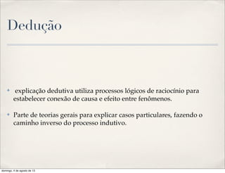 Dedução
✤ explicação dedutiva utiliza processos lógicos de raciocínio para
estabelecer conexão de causa e efeito entre fenômenos.
✤ Parte de teorias gerais para explicar casos particulares, fazendo o
caminho inverso do processo indutivo.
domingo, 4 de agosto de 13
 