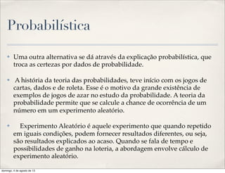 Probabilística
✤ Uma outra alternativa se dá através da explicação probabilística, que
troca as certezas por dados de probabilidade.
✤ A história da teoria das probabilidades, teve início com os jogos de
cartas, dados e de roleta. Esse é o motivo da grande existência de
exemplos de jogos de azar no estudo da probabilidade. A teoria da
probabilidade permite que se calcule a chance de ocorrência de um
número em um experimento aleatório.
✤     Experimento Aleatório é aquele experimento que quando repetido
em iguais condições, podem fornecer resultados diferentes, ou seja,
são resultados explicados ao acaso. Quando se fala de tempo e
possibilidades de ganho na loteria, a abordagem envolve cálculo de
experimento aleatório.
domingo, 4 de agosto de 13
 