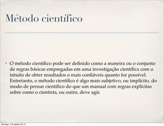 Método científico
✤ O método cientíﬁco pode ser deﬁnido como a maneira ou o conjunto
de regras básicas empregadas em uma investigação cientíﬁca com o
intuito de obter resultados o mais conﬁáveis quanto for possível.
Entretanto, o método cientíﬁco é algo mais subjetivo, ou implícito, do
modo de pensar cientíﬁco do que um manual com regras explícitas
sobre como o cientista, ou outro, deve agir.
domingo, 4 de agosto de 13
 