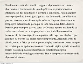 ✤ Geralmente o método cientíﬁco engloba algumas etapas como: a
observação, a formulação de uma hipótese, a experimentação, a
interpretação dos resultados e, por ﬁm, a conclusão. Porém alguém
que se proponha a investigar algo através do método cientíﬁco não
precisa, necessariamente, cumprir todas as etapas e não existe um
tempo pré-determinado para que se faça cada uma delas.Charles
Darwin, por exemplo, passou cerca de 20 anos apenas analisando os
dados que colhera em suas pesquisas e seu trabalho se constitui
basicamente de investigação, sem passar pela experimentação, o que,
contudo, não torna sua teoria menos importante. Algumas áreas da
ciência, como a física quântica, por exemplo, baseiam-se quase sempre
em teorias que se apóiam apenas na conclusão lógica a partir de outras
teorias e alguns poucos experimentos, simplesmente pela
impossibilidade tecnológica de se realizar a comprovação empírica de
algumas hipóteses
domingo, 4 de agosto de 13
 