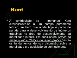 Kant 
 A contribuição de Immanuel Kant 
circunscreve-se a um campo puramente 
teórico, se bem que ainda hoje é ponto de 
partida para o desenvolvimento de inúmeros 
trabalhos na área do desenvolvimento da 
moralidade infantil. Em suas obras Crítica da 
razão pura” e “Crítica da razão prática” estão 
os fundamentos de sua discussão sobre a 
moralidade e a aquisição do conhecimento. 
 