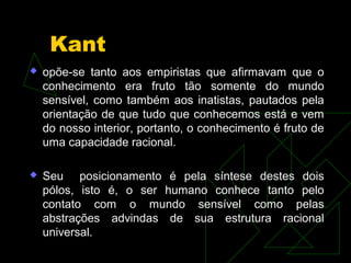 Kant 
 opõe-se tanto aos empiristas que afirmavam que o 
conhecimento era fruto tão somente do mundo 
sensível, como também aos inatistas, pautados pela 
orientação de que tudo que conhecemos está e vem 
do nosso interior, portanto, o conhecimento é fruto de 
uma capacidade racional. 
 Seu posicionamento é pela síntese destes dois 
pólos, isto é, o ser humano conhece tanto pelo 
contato com o mundo sensível como pelas 
abstrações advindas de sua estrutura racional 
universal. 
 