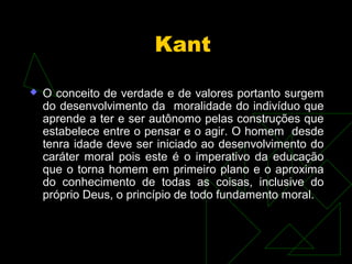 Kant 
 O conceito de verdade e de valores portanto surgem 
do desenvolvimento da moralidade do indivíduo que 
aprende a ter e ser autônomo pelas construções que 
estabelece entre o pensar e o agir. O homem desde 
tenra idade deve ser iniciado ao desenvolvimento do 
caráter moral pois este é o imperativo da educação 
que o torna homem em primeiro plano e o aproxima 
do conhecimento de todas as coisas, inclusive do 
próprio Deus, o princípio de todo fundamento moral. 
