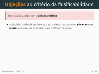 Objeções ao critério da falsiﬁcabilidade
Não está de acordo com a prática cientíﬁca:
A história da ciência ensina-nos que os cientistas procuram salvar as suas
teorias quando elas enfrentam uma refutação empírica.
Domingos Faria | CPA | # | φ 31 / 94
 