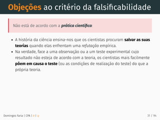 Objeções ao critério da falsiﬁcabilidade
Não está de acordo com a prática cientíﬁca:
A história da ciência ensina-nos que os cientistas procuram salvar as suas
teorias quando elas enfrentam uma refutação empírica.
Na verdade, face a uma observação ou a um teste experimental cujo
resultado não esteja de acordo com a teoria, os cientistas mais facilmente
põem em causa o teste (ou as condições de realização do teste) do que a
própria teoria.
Domingos Faria | CPA | # | φ 31 / 94
 