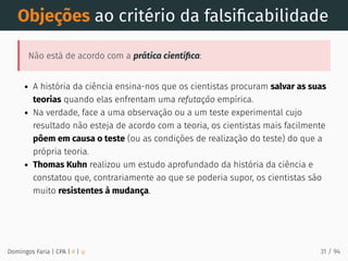 Objeções ao critério da falsiﬁcabilidade
Não está de acordo com a prática cientíﬁca:
A história da ciência ensina-nos que os cientistas procuram salvar as suas
teorias quando elas enfrentam uma refutação empírica.
Na verdade, face a uma observação ou a um teste experimental cujo
resultado não esteja de acordo com a teoria, os cientistas mais facilmente
põem em causa o teste (ou as condições de realização do teste) do que a
própria teoria.
Thomas Kuhn realizou um estudo aprofundado da história da ciência e
constatou que, contrariamente ao que se poderia supor, os cientistas são
muito resistentes à mudança.
Domingos Faria | CPA | # | φ 31 / 94
 