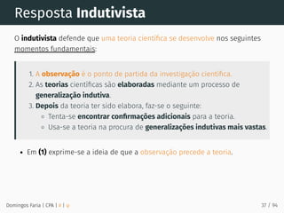 Resposta Indutivista
O indutivista defende que uma teoria cientíﬁca se desenvolve nos seguintes
momentos fundamentais:
1. A observação é o ponto de partida da investigação cientíﬁca.
2. As teorias cientíﬁcas são elaboradas mediante um processo de
generalização indutiva.
3. Depois da teoria ter sido elabora, faz-se o seguinte:
Tenta-se encontrar conﬁrmações adicionais para a teoria.
Usa-se a teoria na procura de generalizações indutivas mais vastas.
Em (1) exprime-se a ideia de que a observação precede a teoria.
Domingos Faria | CPA | # | φ 37 / 94
 